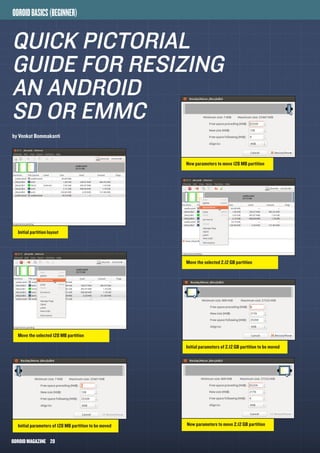 ODROIDMAGAZINE	 28
ODROIDBASICS(BEGINNER)
QUICK pictorial
guide for RESIZING
AN ANDROID
SD OR EMMC
by Venkat Bommakanti
Initial parameters of 128 MB partition to be moved
Move the selected 2.12 GB partition
Initial parameters of 2.12 GB partition to be moved
Move the selected 128 MB partition
Initial partition layout
New parameters to move 2.12 GB partition
New parameters to move 128 MB partition
 