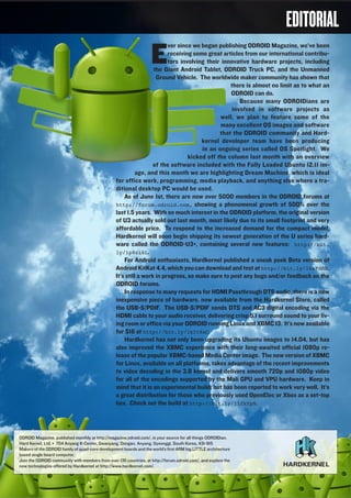 ODROIDMAGAZINE	 3
EDITORIAL
E
ver since we began publishing ODROID Magazine, we’ve been
receiving some great articles from our international contribu-
tors involving their innovative hardware projects, including
the Giant Android Tablet, ODROID Truck PC, and the Unmanned
Ground Vehicle. The worldwide maker community has shown that
there is almost no limit as to what an
ODROID can do.
Because many ODROIDians are
involved in software projects as
well, we plan to feature some of the
many excellent OS images and software
that the ODROID community and Hard-
kernel developer team have been producing
in an ongoing series called OS Spotlight. We
kicked off the column last month with an overview
of the software included with the Fully Loaded Ubuntu 12.11 im-
age, and this month we are highlighting Dream Machine, which is ideal
for office work, programming, media playback, and anything else where a tra-
ditional desktop PC would be used.
As of June 1st, there are now over 5000 members in the ODROID forums at
http://forum.odroid.com, showing a phenomenal growth of 500% over the
last 1.5 years. With so much interest in the ODROID platform, the original version
of U3 actually sold out last month, most likely due to its small footprint and very
affordable price. To respond to the increased demand for the compact model,
Hardkernel will soon begin shipping its newest generation of the U series hard-
ware called the ODROID-U3+, containing several new features: http://bit.
ly/1p8zi6L.
For Android enthusiasts, Hardkernel published a sneak peek Beta version of
Android KitKat 4.4, which you can download and test at http://bit.ly/1hsFdRB.
It’s still a work in progress, so make sure to post any bugs and/or feedback on the
ODROID forums.
In response to many requests for HDMI Passthrough DTS audio, there is a new
inexpensive piece of hardware, now available from the Hardkernel Store, called
the USB-S/PDIF. The USB-S/PDIF sends DTS and AC3 digital encoding via the
HDMI cable to your audio receiver, delivering crisp 5.1 surround sound to your liv-
ing room or office via your ODROID running Linux and XBMC 13. It’s now available
for $16 at http://bit.ly/1kIt8aC.
Hardkernel has not only been upgrading its Ubuntu images to 14.04, but has
also improved the XBMC experience with their long-awaited official 1080p re-
lease of the popular XBMC-based Media Center image. The new version of XBMC
for Linux, available on all platforms, takes advantage of the recent improvements
to video decoding in the 3.8 kernel and delivers smooth 720p and 1080p video
for all of the encodings supported by the Mali GPU and VPU hardware. Keep in
mind that it is an experimental build, but has been reported to work very well. It’s
a great distribution for those who previously used OpenElec or Xbox as a set-top
box. Check out the build at http://bit.ly/1lfkYpN.
ODROID Magazine, published monthly at http://magazine.odroid.com/, is your source for all things ODROIDian.
Hard Kernel, Ltd. • 704 Anyang K-Center, Gwanyang, Dongan, Anyang, Gyeonggi, South Korea, 431-815
Makers of the ODROID family of quad-core development boards and the world’s first ARM big.LITTLE architecture
based single board computer.
Join the ODROID community with members from over 135 countries, at http://forum.odroid.com/, and explore the
new technologies offered by Hardkernel at http://www.hardkernel.com/.
 
