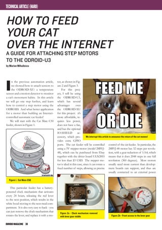 ODROIDMAGAZINE	 30
TECHNICALARTICLE(HARD)
I
n the previous automation article,
we showed how to attach sensors to
the ODROID-XU: a temperature
sensor and a motion detector to monitor
a cat’s movement habits. In this article
we will go one step further, and learn
how to control a step motor using the
ODROID. And what better application
for a motor than building an Internet-
controlled automatic cat feeder!
We will start with the Cat Mate C50
feeder, shown in Figure 1.
This particular feeder has a battery-
powered clock mechanism that activates
every 24 hours, releasing the red lever
to the next position, which results in the
white hood moving to the next meal com-
partment. It is also very easy to hack - you
can just remove the clock mechanism that
rotates the lever, and replace it with a mo-
How to feed
your cat
over the Internet
A guide for attaching step motors
to the ODROID-U3
by Marian Mihailescu
tor, as shown in Fig-
ure 2 and Figure 3.
For this proj-
ect, I will be using
the ODROID-U3,
which has several
advantages over
the ODROID-XU
for this project: it’s
more affordable, re-
quires less power,
does not have a fan,
and has the optional
IO-SHIELD ac-
cessory, which pro-
vides extra GPIO
ports. The cat feeder will be controlled
using a 5V stepper motor (model 28BYJ-
48), which can be purchased from Ebay
together with the driver board ULN2003
for less than $3 USD. The stepper mo-
tor is ideal in this case, since it can rotate a
fixed number of steps, allowing us precise
control of the cat feeder. In particular, the
28BYJ-48 motor has 32 steps per revolu-
tion, with a gear reduction of 1/64, which
means that it does 2048 steps in one full
revolution (360 degrees). Most motors
usually need more current than develop-
ment boards can support, and thus are
usually connected to an external power
We interrupt this article to announce the return of the cat memes!
Figure 1. Cat Mate C50
Figure 2a - Clock mechanism removed
with lever gear visible Figure 2b - Front access to the lever gear
 