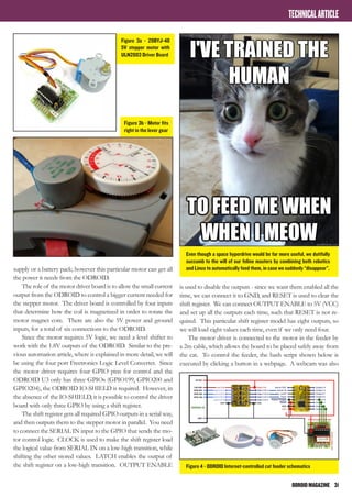 ODROIDMAGAZINE	 31
TECHNICALARTICLE
supply or a battery pack; however this particular motor can get all
the power it needs from the ODROID.
The role of the motor driver board is to allow the small current
output from the ODROID to control a bigger current needed for
the stepper motor. The driver board is controlled by four inputs
that determine how the coil is magnetized in order to rotate the
motor magnet core. There are also the 5V power and ground
inputs, for a total of six connections to the ODROID.
Since the motor requires 5V logic, we need a level shifter to
work with the 1.8V outputs of the ODROID. Similar to the pre-
vious automation article, where is explained in more detail, we will
be using the four port Freetronics Logic Level Converter. Since
the motor driver requires four GPIO pins for control and the
ODROID U3 only has three GPIOs (GPIO199, GPIO200 and
GPIO204), the ODROID IO-SHIELD is required. However, in
the absence of the IO-SHIELD, it is possible to control the driver
board with only three GPIO by using a shift register.
The shift register gets all required GPIO outputs in a serial way,
and then outputs them to the stepper motor in parallel. You need
to connect the SERIAL IN input to the GPIO that sends the mo-
tor control logic. CLOCK is used to make the shift register load
the logical value from SERIAL IN on a low-high transition, while
shifting the other stored values. LATCH enables the output of
the shift register on a low-high transition. OUTPUT ENABLE
is used to disable the outputs - since we want them enabled all the
time, we can connect it to GND, and RESET is used to clear the
shift register. We can connect OUTPUT ENABLE to 5V (VCC)
and set up all the outputs each time, such that RESET is not re-
quired. This particular shift register model has eight outputs, so
we will load eight values each time, even if we only need four.
The motor driver is connected to the motor in the feeder by
a 2m cable, which allows the board to be placed safely away from
the cat. To control the feeder, the bash script shown below is
executed by clicking a button in a webpage. A webcam was also
Even though a space hyperdrive would be far more useful, we dutifully
succumb to the will of our feline masters by combining both robotics
and Linux to automatically feed them, in case we suddenly “disappear”.
Figure 3a - 28BYJ-48
5V stepper motor with
ULN2003 Driver Board
Figure 4 - ODROID Internet-controlled cat feeder schematics
Figure 3b - Motor fits
right in the lever gear
 