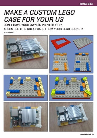 ODROIDMAGAZINE	 33
TECHNICALARTICLE
make A CUSTOM lego
case for your u3
don’t have your own 3d printer yet?
assemble THIS great case FROM your lego bucket!
by @Zylophone
 