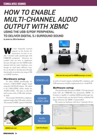 ODROIDMAGAZINE	 34
Audio Flow Diagram
W
e have frequently received
requests on the forums for
instructions on how to en-
able 5-channel audio passthrough with
ODROID computers. However, we
couldn’t find out how to implement
the pass-through over the HDMI audio
channel with the native hardware, even
though we tried many different ways.
So, we decided to develop pass-through
functionality in another way, using a USB
to S/PDIF interface.
Hardware setup
To allow HDMI passthrough, we
created a USB-S/PDIF adapter board
using the CM108AH chipset. We called
it the USB-S/PDIF, which stands for
AUDIO LINK. The price is only $16
and it comes with a USB cable and plas-
tic shell.
The Cmedia CM108AH is a highly in-
tegrated single chip USB audio solution.
All essential S/PDIF optical TOSLINK
How to enable
multi-channel audio
output with XBMC
Using the USB-S/PDIF peripheral
to deliver digital 5.1 surround sound
by Justin Lee, CEO of Hardkernel
as well as Coaxial outputs, including PLL, regulator, and
USB transceiver could be implemented on a small PCB.
Software setup
The passthrough function in XBMC 12 Frodo doesn’t
work with the ODROID, but fortunately, XBMC 13
Gotham is capable of enabling HDMI passthrough out-
put. For best results, use the latest Ubuntu or Debian OS
image which has the XBMC 13 preinstalled.
We tested our hardware with these 2 prebuilt OS im-
TECHNICALARTICLE(BEGINNER)
What does this setup need? An ODROID powering it, of course!
PulseAudio Configuration SettingsODROID Audio Link 1
 