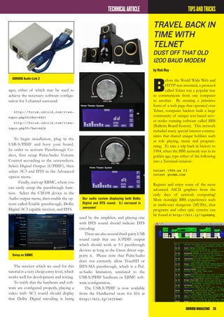 ODROIDMAGAZINE	 35
ages, either of which may be used to
achieve the necessary software configu-
ration for 5-channel surround:
http://forum.odroid.com/view-
topic.php?f=29&t=4823
http://forum.odroid.com/view-
topic.php?f=79&t=4626
To begin installation, plug in the
USB-S/PDIF and boot your board.
In order to activate Passthrough Co-
decs, first setup PulseAudio Volume
Control according to the screenshots.
Select Digital Output (S/PDIF), then
select AC3 and DTS in the Advanced
option menu.
Finally, start up XBMC, where you
can easily setup the passthrough func-
tion. Select the CM108 device in the
Audio output menu, then enable the op-
tions called Enable passthrough, Dolby
Digital AC3 capable receiver, and DTS.
used by the amplifier, and playing one
with DTS sound should indicate DTS
encoding.
Therearealsoseveralthird-partyUSB
sound cards that use S/PDIF output
which should work as 5.1 passthrough
devices as long as the Linux driver sup-
ports it. Please note that PulseAudio
does not currently allow TrueHD or
DTS-MA passthrough, which is a Pul-
seAudio limitation, unrelated to the
USB-S/PDIF hardware or XBMC soft-
ware configuration.
The USB-S/PDIF is now available
from the Hardkernel store for $16 at
http://bit.ly/1kIt8aC.
TECHNICALARTICLE
ODROID Audio Link 2
Our audio system displaying both Dolby
Digital and DTS sound. 5.1 surround is
awesome!
Setup on XBMC
The receiver which we used for this
tutorial is a very cheap entry level, which
works well for development and testing.
To verify that the hardware and soft-
ware are configured properly, playing a
video with AC3 sound should display
that Dolby Digital encoding is being
Travel Back In
Time with
Telnet
Dust off THAT OLD
1200 baud modem
by Rob Roy
B
efore the World Wide Web and
HTTP was invented, a protocol
called Telnet was a popular way
to communicate from one computer
to another. By creating a primitive
form of a web page that operated over
Telnet, computer hackers built a large
community of unique text-based serv-
er nodes running software called BBS
(Bulletin Board System). This network
included many special-interest commu-
nities that shared unique hobbies such
as role playing, music and program-
ming. To take a trip back in history to
1984, when the BBS network was in its
golden age, type either of the following
into a Terminal window:
telnet 1984.ws 23
telnet gcomm.com
Register and enjoy some of the most
advanced ASCII graphics from the
early days of network computing!
More nostalgic BBS experiences such
as multi-user dungeons (MUDs), chat
programs and other epic systems can
be found at http://bit.ly/1qnkmSq.
TIPSANDTRICKS
 