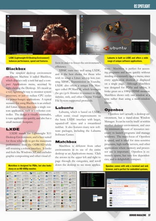 ODROIDMAGAZINE	 37
OSSPOTLIGHT
Blackbox
The simplest desktop environment
on Dream Machine is called Blackbox,
which displays only a task bar and a com-
pact Applications menu, accessed by
right-clicking the Desktop. It’s meant as
a very lightweight way to monitor system
processes, or just to reduce CPU cycles
for power-hungry applications. A typical
scenario for using Blackbox is an embed-
ded Linux system that runs a single cus-
tom application, such as a robotics con-
troller. The design is visually minimalist,
it runs applications quickly, and also has a
small memory footprint.
LXDE
LXDE stands for Lightweight X11
Desktop Environment, and is best suited
for those who wish to get the maximum
performance from the ODROID while
still retaining a robust interface. It looks
and feels like Windows XP, and excludes
graphic compositing and other visual ef-
fects in order to boost the environment’s
efficiency.
XBMC runs very well using LXDE,
and is the best choice for those who
wish to setup a Linux set-top box run-
ning XBMC, Transmission or Youtube.
LXDE also offers a unique File Man-
ager called PCManFM, which leverages
the gio/gvfs libraries to connect to sftp,
webdav, smb, and other Gnome Virtual
File System-supported protocols.
Lubuntu
Lubuntu, which is based on LXDE,
offers some visual improvements to
the basic LXDE interface with larger,
squared-off icons and a streamlined
taskbar. It also features many new soft-
ware packages, including the Lubuntu
Software Center.
Matchbox
Matchbox is different from other
environments in its use of the entire
desktop as an Applications menu. Click
the arrows in the upper left and right to
page through the categories, and scroll
down the desktop to see more applica-
LXDE(LightweightX11DesktopEnvironment)
balances performance, speed and features.
Lubuntu is built on LXDE and offers a wide
range of unique software applications.
tions. Matchbox is perfect for access-
ing programs and icons quickly without
needing to constantly open a menu, since
every application shortcut is displayed
on a single page. Although Matchbox
was designed for PDAs and tablets, it
looks great on a 1080p HDMI monitor.
Matchbox shows only one window at a
time rather than using a multi-window
layout.
Openbox
Openbox isn’t actually a desktop en-
vironment, but a stand-alone Window
Manager. It can be run by itself or within
another desktop environment, and uses
the minimum amount of resources nec-
essary to launch programs and manage
windows. The main focus of Openbox
is speed, and is ideal for time-sensitive
programs, high-traffic servers, and other
applications where memory and proces-
sor use is important. Openbox is ex-
tremely sparse, has very few dependen-
cies, and is delightfully compact.
Matchbox is designed for PDAs, but also looks
sharp on an HD 1080p monitor.
Openbox comes with only a terminal and web
browser, and is perfect for embedded systems.
 
