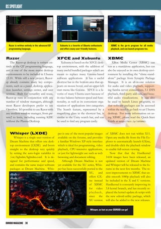 ODROIDMAGAZINE	 38
OSSPOTLIGHT
Razor
The Razor-qt desktop is written en-
tirely in the QT programming language,
and is one of the more recent desktop
environments to be included in Ubuntu
13.10. While still a new project, Razor-
qt already contains many key compo-
nents, such as a panel, desktop, applica-
tion launcher, settings center, and user
session. Built for versatility and reuse,
Razor-qt runs in conjunction with any
number of window managers, although
most Razor developers prefer to use
Openbox. It’s possible to use Razor with
any modern window manager, from gw-
wm2 to kwin, including running KDE
without the Plasma Desktop.
XFCE and Xubuntu
Xubuntu is based on the XFCE desk-
top environment, with the addition of
many useful bundled packages which are
meant to replace many Gnome-based
software applications. It has a useful
shortcut bar in the bottom area that ap-
pears on mouse hover, and an upper left
start menu like Gnome. XFCE is a fa-
vorite of many Ubuntu users because of
its nice balance between speed and func-
tionality, as well as its convenient orga-
nization of applications into categories.
The Search feature, represented by a
magnifying glass in the shortcut bar, is
similar to the Unity search bar, and can
be used to find any program easily.
XBMC
XBox Media Center (XBMC) can
run as a standalone application, but can
also be enjoyed as its own desktop envi-
ronment by installing the “xbmc-stand-
alone” package from Synaptic Package
Manager. It is an all-in-one solution
for audio and video playback, support-
ing Samba server connections, 5.1 DTS
playback, third-party add-ons, and beau-
tiful audio visualizations. It can also
be used to launch Linux programs, so
that software packages can be accessed
within the need to go back to an Ubuntu
desktop. For more information on us-
ing XBMC, please read the Quick-Start
Guide at http://bit.ly/1kTXKXI.
Razor is written entirely in the advanced QT
programming language.
Xubuntu is a favorite of Ubuntu enthusiasts
and offers many user-friendly features.
XBMC is the go-to program for all media
playback, and can launch programs too.
Whisper (LXDE)
Whisper is a single-user version of
Dream Machine that offers one desk-
top environment (LXDE) and boots
straight to the desktop very quickly
by setting the auto-login variables in
/etc/lightdm/lightdm.conf. It is de-
signed for performance and speed,
and contains the same major software
packages as Dream Machine. Whis-
per is one of the most popular images
available on the forums, and provides
a familiar Windows XP-style interface
which is ideal for programming, video
playback, CPU-intensive applications,
or just for lightweight use such as web
browsing and document editing.
Although Dream Machine is not
yet available for the XU series, Whis-
per has been successfully ported to the
XU, and
offers GX-
ine instead
of XBMC
for video
playback,
since the
XU version
of XBMC does not run within X11.
Open any media file from the File Ex-
plorer to automatically launch GXine,
and double-click the playback window
to enable full-screen viewing.
Now that that the Hardkernel
14.04 images have been released, an
updated version of Dream Machine
and Whisper will be released to the fo-
rums in the next few months. The re-
cent improvements to XBMC that en-
able smooth 1080p playback will also
be included in the X and U versions.
Hardkernel is constantly improving its
3.8 kernel branch, and has recently re-
placed the kernel-update.sh script with
the new odroid-utility package, which
will also be added to the new releases.
Whisper, as fast as your ODROID can go!
 