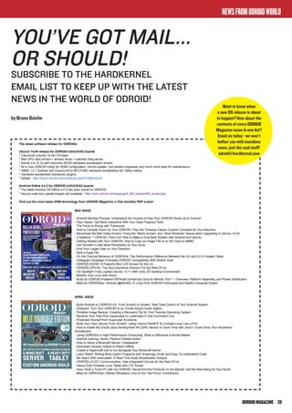 ODROIDMAGAZINE	 39
NEWSFROMODROIDWORLD
You’ve got mail...
or should!
Subscribe to the hardkernel
EMAIL LIST to keep up with the latest
news in the world OF ODROID!
by Bruno Doiche
MAY ISSUE
- Android Booting Process: Understand the Innards of How Your ODROID Boots Up to Android
- Pipe Viewer: Get More Interactive With Your Data Progress Tools
- The Force is Strong with Traceroute
- How to Compile Doom on Your ODROID: Play this Timeless Classic Custom Compiled for Your Machine
- Recompile the Mali Video Drivers: Fixing the “Blank Screen” and “Slow Windows” Issues when Upgrading to Ubuntu 14.04
- 2 Systems, 1 ODROID, Pure Fun! How to Make a Dual Boot System with Android and Ubuntu
- Getting Started with Your ODROID: How to Copy an Image File to an SD Card or eMMC
- Get Yourself a Little More Personality on Your Sudo
- Find Your Larger Files on Your Directory
- Split a Huge File
- On the Thermal Behavior of ODROIDs: The Performance Difference Between the XU and U3 in Greater Detail
- Indiegogo Campaign Promises ODROID Compatibility With Stretch Goal
- ODROID-SHOW: A Powerful Mini LCD Screen for the U3
- ODROID-UPS Kit: The Zero-Downtime Solution For the Rest Of Us
- OS Spotlight: Fully Loaded Ubuntu 12.11 With Unity 2D Desktop Environment
- Monitor Your Linux with Nmon
- Build an ODROID-Powered Off-Road Unmanned Ground Vehicle: Part 1 - Overview, Platform Assembly, and Power Distribution
- Meet an ODROIDian: Simone (@Sert00), A Long-Time ODROID Enthusiast and Helpful Computer Expert
APRIL ISSUE
- Build Android on ODROID-U3: From Scratch to Smash, Take Total Control of Your Android System
- Shairport: Turn Your ODROID to an iTunes Airport Audio Station
- Portable Image Backup: Creating a Recovery File for Your Favorite Operating System
- Rename Your Files from Uppercase to Lowercase in One Command Line
- Protected Yourself from Superuser Accidents
- Build Your Own Ubuntu From Scratch: Using Linaro’s RootFS To Compile Linux Like a Pro!
- How to Install the Oracle Java Development Kit (JDK) Version 8: Save Time with Java’s “Code Once, Run Anywhere”
Architecture
- Using ODROIDs in High Performance Computing: What a Difference a Kernel Makes
- Android Gaming: Vector, Parkour Packed Action
- How to Setup a Minecraft Server: Creeeepers!
- Download Youtube Videos to Watch Offline
- Create a Papercraft Doll to Go Alongside Your Minecraft Server
- Learn Rebol: Writing More Useful Programs with Amazingly Small and Easy-To-Understand Code
- Be Heard With Ubercaster: A Real-Time Audio Broadcaster Hotspot
- ODROID-U3 I2C Communication: Inter-Integrated Circuits for the Rest Of Us
- Heavy-Duty Portable Linux Tablet with LTE Router
- How I Built a Truck PC with my ODROID: Nevermind the Products on the Market, Get the Most Bang for Your Buck!
- Meet an ODROIDian: Marian Mihailescu One of Our Top Forum Contributors
The latest software release for ODROIDs
Ubunut 14.04 release for ODROID-U3/U2/X/X2 boards
* Canonical Lubuntu 14.04 LTS base
* Mali GPU r4p0 drivers + armsoc driver + patched Xorg server
* Kernel 3.8.13.23 with improved 2D/3D hardware acceleration drivers
* All in one ODROID-Utility for HDMI configuration, Kernel-update, root partition expander and much more tools for maintenance
* XBMC 13.1 Gotham with Exynos-4412 MFC/FIMC hardware acceleration for 1080p videos
* Hardware accelerated Gstreamer plugins.
* Details : http://forum.odroid.com/viewtopic.php?f=29&t=5234
Android KitKat 4.4.3 for ODROID-U3/U2/X/X2 boards
* The latest Android OS KitKat 4.4.3 has been ported to ODROID.
* Source code and update images are available : http://com.odroid.com/sigong/nf_file_board/nfile_board.php
Find out the most latest ARM technology from ODROID Magazine, a free monthly PDF e-zine!
Bruno Doiche <doicheman@gmail.com>
Ubunut 14.04 & Android KitKat 4.4.3 for ODROIDs
1 message
odroid@hardkernel.com <odroid@hardkernel.com> Tue, Jun 17, 2014 at 2:59 AM
To: doicheman@gmail.com
Gmail - Ubunut 14.04 & Android KitKat 4.4.3 for ODROIDs https://mail.google.com/mail/u/0/?ui=2&ik=99fceb013a&vi...
Want to know when
a new OS release is about
to happen? How about the
contents of every ODROID
Magazine issue in one list?
Email us today - we won’t
bother you with mundane
news, just the cool stuff!
odroid@hardkernel.com
 