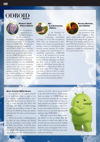 ODROIDMAGAZINE	 4
STAFF
ODROIDMagazine
Robert Hall,
Chief Editor
I’m a computer
programmer liv-
ing and working in
San Francisco, CA,
designing and building web applica-
tions for local clients on my network
cluster of ODROIDs. My primary
languages are jQuery, Angular JS
and HTML5/CSS3. I also develop
pre-built operating systems, custom
kernels and optimized applications
for the ODROID platform based
on Hardkernel’s official releases, for
which I have won several Monthly
Forum Awards. I use my ODROIDs
for a variety of purposes, including
media center, web server, applica-
tion development, workstation, and
gaming console. You can check out
my 100GB collection of ODROID
software, prebuilt kernels and OS
images at http://bit.ly/1fsaXQs.
Bo
Lechnowsky,
Editor
I am President of
Respectech, Inc., a
technology consultancy
in Ukiah, CA, USA that I founded in
2001. From my background in elec-
tronics and computer programming, I
manage a team of technologists, plus
develop custom solutions for compa-
nies ranging from small businesses to
worldwide corporations. ODROIDs
are one of the weapons in my arsenal
for tackling these projects. My favor-
ite development languages are Rebol
and Red, both of which run fabu-
lously on ARM-based systems like the
ODROID-U3. Regarding hobbies, if
you need some, I’d be happy to give
you some of mine as I have too many.
That would help me to have more time
to spend with my wonderful wife of 23
years and my four beautiful children.
Bruno Doiche,
Art Editor
Secured his comput-
ing necromancy skills
after bringing a fiber
optics switch back to life, getting his
Macintosh back from death, getting a
PS3 back from death, getting his fian-
cee’s T400 back from death (which was
a old-style dd data transfer), and man-
aging how to handle the cold innards of
his steady job data center.
News from Art Editor Bruno:
Getting back to our regular schedule
is no small task. After a couple of mi-
nor setbacks, we throttled hard to get to
a speedier rhythm, but not without hav-
ing, as usual, the best fun! What were
our trade offs? Well... we didn’t manage
to pack our astounding amount of tips,
but now we nailed the code color palette
and type size!. It’s easy to read and good
looking!
The cover was also a challenging idea,
as when we were chatting and defined
that the centerpiece cover article would
be Rob’s Linux distros. I had this micro
obsession on getting all current produc-
tion ODROIDS together, but believe or
not, I don’t have the actual production
triad (U3, X2, XU). But as easy as seems
to get them side by side in a single photo,
there are plenty of ODROIDians that
never seen them together. But no longer!
I have a trusty friend that has three of
them, and sent me a photo of three of his
ODROIDS for me to put on the cover.
So here is my thanks Patola, and I hope to
feature you in an interview regarding 3D
printing using ODROIDS!
What else is new? Now, Rob is work-
ing directly on the art master files! We
have gotten so much more agile on the
revision process, and are as ever, working
hard to deliver to you, our trusty readers a
hard-fact, spot-on magazine that we love
to do! Not that we don’t get some crazy
issues now and then!
 