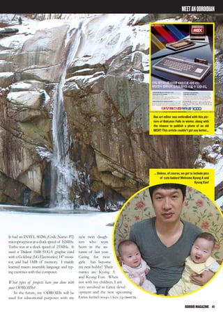 ODROIDMAGAZINE	 41
MEETANODROIDIAN
It had an INTEL 80286 (Code Name: P2)
microprocessor at a clock speed of 16MHz.
Turbo was at a clock speed of 21MHz. It
used a Trident 1MB SVGA graphic card
with a Goldstar (LG Electronics) 14” moni-
tor, and had 1MB of memory. I mainly
learned macro assembly language and typ-
ing exercises with this computer.
What types of projects have you done with
your ODROIDs?
In the future, my ODROIDs will be
used for educational purposes with my
new twin daugh-
ters who were
born in the au-
tumn of last year.
Caring for twin
girls has become
my new hobby! Their
names are Kyung A
and Kyung Eun. When
not with my children, I am
very involved in Linux devel-
opment and the new upcoming
Linux kernel: http://bit.ly/SehCIb.
Our art editor was enthralled with this pic-
ture of Bakyeon Falls in winter, along with
the chance to publish a photo of an old
MSX!! This article couldn’t get any better...
... Unless, of course, we get to include pics
of cute babies! Welcome Kyung A and
Kyung Eun!
 