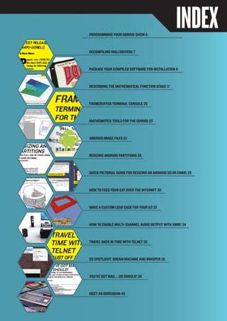 ODROIDMAGAZINE	 5
INDEXProgramming Your ODROID-Show 6
Recompiling Mali Drivers 7
Package Your Compiled Software for Installation 8
Describing the Mathematical Function Atan2 17
framebuffer terminal console 20
Mathematics Tools for the ODROID 20
Android Image Files 22
Resizing Android partitions 26
QUICK pictorial guide For Resizing An Android SD or eMMC 28
How to feed your cat over the Internet 30
How to enable multi-channel audio output with XBMC 34
Travel Back In Time with Telnet 35
OS Spotlight: Dream Machine and Whisper 36
You’ve got mail... or should! 39
Meet an ODROIDIAN 40
Make A CUstom lego case for your u3 33
 