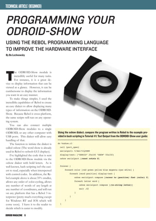 ODROIDMAGAZINE	 6
TECHNICALARTICLE(BEGINNER)
T
he ODROID-Show module is
incredibly useful for many tasks.
For instance, it is a great de-
vice to display information that can be
viewed at a glance. However, it can be
cumbersome to display the information
you want in an easy manner.
To make things simpler, I used the
incredible capabilities of Rebol to create
an easy dialect to allow displaying many
types of information on the ODROID-
Show. Because Rebol is cross-platform,
the same scripts will run on any operat-
ing system.
You can also connect multiple
ODROID-Show modules to a single
ODROID, or any other computer with
USB ports. This dialect will allow easy
handling of that.
The function to initiate the dialect is
called oshow (The word show is already
used in Rebol to refresh GUI displays).
I’ve highlighted the code that is sent
to the ODROID-Show module via the
oshow dialect with bold letters. As is
well known, bash scripting isn’t the easi-
est to read, especially when interspersed
with control codes. In addition, the Re-
bol example above is about 35% smaller,
allows any order of color cycling, allows
any number of words of any length at
any number of coordinates, and will run
on any platform that has a Rebol 3 in-
terpreter (pretty much everything except
for Windows RT and IOS which will
come soon). I leave it to the reader to
decide which is easier to modify.
do %oshow.r3
call {port_open}
serialport: %/dev/ttyUSB0
display-text: [“ODROID” 25x100 “SHOW” 55x150]
oshow serialport [reset rotate 0]
forever [
foreach color [red green yellow blue magenta cyan white] [
foreach [word position] display-text [
oshow serialport compose [cursor to (position) font (color) 5]
foreach letter word [
oshow serialport compose [(to-string letter)]
wait .02
]
]
]
]
Using the oshow dialect, compare the program written in Rebol to the example pro-
vided in bash scripting in Tutorial #1: Text Output from the ODROID-Show user guide:
Programming Your
ODROID-Show
USING The Rebol PROGRAMMING Language
TO IMPROVE the HARDWARE INTERFACE
By Bo Lechnowsky
 