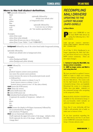 ODROIDMAGAZINE	 7
Here is the full dialect definition.
font optionally followed by:
black
red
green
yellow
blue
magenta
cyan
white
Examples:
oshow [font cyan]
oshow [font white default]
oshow [font 2] (sets text size to 12x16 pixels)
oshow [font 1 cyan “Hello “ 2 red “ODROID!”]
background followed by one of the colors listed under foreground coloring.
optionally followed by:
default (sets default color as background color)
Examples:
oshow [background black]
oshow [background yellow default]
cursor followed by:
down
up
position? (reports current cursor position)
save (saves the current cursor position)
restore (restores the cursor to the position previously saved)
to (followed by:)
3x5 (moves the cursor to column 3, row 5)
home (moves cursor to column 1, row 1)
bottom (moves cursor to row 1 of the same column)
reset (resets the LCD screen)
clear (clears the screen)
off (turns LCD screen off)
on (turns LCD screen on)
key (simulated keyboard press) followed by:
2 (optional: the number of keypresses - default is 1)
up
down
left
right
rotate (rotates the display in 90 degree increments) followed by:
left (counterclockwise 90 degrees)
right (clockwise 90 degrees)
draw (not yet functional) followed by:
10x20 (optional: the upper left corner of the image - default is 0x0)
50x50 (optional: the size of the image - default is 320x240)
<image data>
TECHNICALARTICLE
Recompiling
Mali Drivers
Updating TO the
latest RELEASE
(R4P0-00Rel1)
by Mauro Ribeiro
P
repare your ODROID to run
the latest R4P0 Mali drivers by
typing the following into a Ter-
minal window:
sudo apt-get install xserver-
xorg-video-armsoc xserver-xorg-
dev libudev-dev
As of May 5, 2014, Hardkernel is no
longer supporting the Mali r3p2 driv-
ers, and haved moved on to using the
R4P0 version exclusively. There are
two major changes:
1. Instead of using the Mali DDX, the
Armsoc driver is installed.
2. UMP no longer exists, and Mali is
now using dma-buf.
We have provided an updated Armsoc
DDX in order to adapt your existing
Ubuntu or Debian operating system to
the new Mali drivers. The source code
for the r4p0 branch of the repository
is located at http://bit.ly/1oySeYE.
Download the source to a temporary
folder, then type make install at
the command prompt after navigating
to the temporary folder.
BlobsforEGL/GLESv1/GLESV2are
available for free download at http://
bit.ly/1hiwJw9, which includes an
optional example xorg.conf file.
Note that if your defconfig still has
UMP, it will probably fail to build, so
make sure to remove it first.
If you have questions regarding the
new Mali drivers, feel free to ask them
in the ODROID community forums at
http://forum.odroid.com/.
TIPSANDTRICKS
optionally followed by:
default (sets default color
as foreground color)
optionally followed by:
1 (sets text size to: 6x8 pix-
els * the number specified here)
 