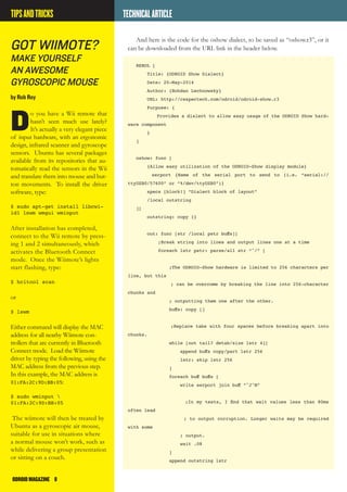 ODROIDMAGAZINE	 8
TECHNICALARTICLE
And here is the code for the oshow dialect, to be saved as “oshow.r3”, or it
can be downloaded from the URL link in the header below.
REBOL [
Title: {ODROID Show Dialect}
Date: 20-May-2014
Author: {Bohdan Lechnowsky}
URL: http://respectech.com/odroid/odroid-show.r3
Purpose: {
Provides a dialect to allow easy usage of the ODROID Show hard-
ware component
}
]
oshow: func [
{Allow easy utilization of the ODROID-Show display module}
serport {Name of the serial port to send to (i.e. “serial://
ttyUSB0/57600” or “%/dev/ttyUSB0”)}
specs [block!] “Dialect block of layout”
/local outstring
][
outstring: copy {}
out: func [str /local pstr buffs][
;Break string into lines and output lines one at a time
foreach lstr pstr: parse/all str “^/” [
;The ODROID-Show hardware is limited to 256 characters per
line, but this
; can be overcome by breaking the line into 256-character
chunks and
; outputting them one after the other.
buffs: copy []
;Replace tabs with four spaces before breaking apart into
chunks.
while [not tail? detab/size lstr 4][
append buffs copy/part lstr 256
lstr: skip lstr 256
]
foreach buff buffs [
write serport join buff “^J^M”
;In my tests, I find that wait values less than 80ms
often lead
; to output corruption. Longer waits may be required
with some
; output.
wait .08
]
append outstring lstr
Got Wiimote?
make yourself
an awesome
gyroscopic mouse
by Rob Roy
D
o you have a Wii remote that
hasn’t seen much use lately?
It’s actually a very elegant piece
of input hardware, with an ergonomic
design, infrared scanner and gyroscope
sensors. Ubuntu has several packages
available from its repositories that au-
tomatically read the sensors in the Wii
and translate them into mouse and but-
ton movements. To install the driver
software, type:
$ sudo apt-get install libcwi-
id1 lswm wmgui wminput
After installation has completed,
connect to the Wii remote by press-
ing 1 and 2 simultaneously, which
activates the Bluetooth Connect
mode. Once the Wiimote’s lights
start flashing, type:
$ hcitool scan
or
$ lswm
Either command will display the MAC
address for all nearby Wiimote con-
trollers that are currently in Bluetooth
Connect mode. Load the Wiimote
driver by typing the following, using the
MAC address from the previous step.
In this example, the MAC address is
01:FA:2C:9D:BB:05:
$ sudo wminput 
01:FA:2C:9D:BB:05
The wiimote will then be treated by
Ubuntu as a gyroscopic air mouse,
suitable for use in situations where
a normal mouse won’t work, such as
while delivering a group presentation
or sitting on a couch.
TIPSANDTRICKS
 