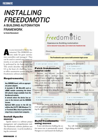 FREEDOMATIC 
INSTALLING 
FREEDOMOTIC 
A BUILDING AUTOMATION 
FRAMEWORK 
by Venkat Bommakanti 
ODROID MAGAZINE 12 
The Freedomotic open source build automator login screen 
Are you interested in Home Au-tomation? 
The ODROID sys-tems 
make for great automa-tion 
controllers and managers! They 
can be used to control your house re-motely, 
or set tasks to be automatical-ly 
performed by the home each day. 
This article describes the use of the 
U3 as the heart of a building, home, 
or office automation system using the 
Freedomotic software platform. 
Requirements: 
Any ODROID board, with an appropri-ate 
power adapter. 
A bootable 8+ GB MicroSD card or 
eMMC module containing the latest 
U3 Lubuntu image available from the 
Hardkernel website. 
A network where the device has ac-cess 
to the internet and the ODROID 
forums. 
Optional SSH access to the U3 via 
utilities like PuTTY (MS Windows 7+) 
or Terminal (Mac, linux to perform the 
steps from a remote host computer. 
Install Apache 
maven 
Apache maven is a software project 
management and comprehension tool. 
The freedomotic software platform uses 
this infrastructure. it can be installed us-ing 
the command: 
cess using the commands: 
$ cd freedomotic/ 
$ mvn clean install 
After the build is completed, Maven 
may be launched using the mvn com-mand. 
Setup the example 
data 
Create a copy of the example data us-ing 
the command: 
$ cp -r data-example/  
framework/freedomotic-core/data 
Run freedomotic 
Launch the platform using the com-mand: 
$ java -jar framework/ 
freedomotic-core /target/ 
freedomotic-core/freedomotic.jar 
You will then be presented with a 
login dialog window. 
$ sudo apt-get install maven 
Fetch freedomotic 
source code 
Because no relevant pre-built 
ARM-based ubuntu packages exist, 
you will have to build the framework 
from its source-code, right on the U3. 
This article does not address a cross-compilation 
option. 
Create a sub-directory to receive the 
sources and change to it, using the com-mands: 
$ mkdir freedomotic-src 
$ cd freedomotic-src/ 
Fetch the source code from the rel-evant 
git repository, to this location, us-ing 
the command: 
$ git clone https://github.com/ 
freedomotic/freedomotic.git 
Build freedomotic 
using maven 
A new sub-directory holding the en-tire 
source-tree is automatically created. 
Navigate to it and launch the build pro- 
 