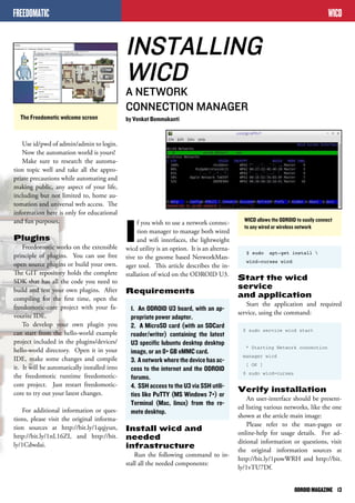 WICD allows the ODROID to easily connect 
to any wired or wireless network 
ODROID MAGAZINE 13 
If you wish to use a network connec-tion 
manager to manage both wired 
and wifi interfaces, the lightweight 
wicd utility is an option. It is an alterna-tive 
to the gnome based NetworkMan-ager 
tool. This article describes the in-stallation 
of wicd on the ODROID U3. 
Requirements 
1. An ODROID U3 board, with an ap-propriate 
power adapter. 
2. A MicroSD card (with an SDCard 
reader/writer) containing the latest 
U3 specific lubuntu desktop desktop 
image, or an 8+ GB eMMC card. 
3. A network where the device has ac-cess 
to the internet and the ODROID 
forums. 
4. SSH access to the U3 via SSH utili-ties 
like PuTTY (MS Windows 7+) or 
Terminal (Mac, linux) from the re-mote 
desktop. 
Install wicd and 
needed 
infrastructure 
Run the following command to in-stall 
all the needed components: 
WICD 
The Freedomotic welcome screen 
Use id/pwd of admin/admin to login. 
Now the automation world is yours! 
Make sure to research the automa-tion 
topic well and take all the appro-priate 
precautions while automating and 
making public, any aspect of your life, 
including but not limited to, home au-tomation 
and universal web access. The 
information here is only for educational 
and fun purposes. 
Plugins 
Freedomotic works on the extensible 
principle of plugins. You can use free 
open source plugins or build your own. 
The GIT repository holds the complete 
SDK that has all the code you need to 
build and test your own plugins. After 
compiling for the first time, open the 
freedomotic-core project with your fa-vourite 
IDE. 
To develop your own plugin you 
can start from the hello-world example 
project included in the plugins/devices/ 
hello-world directory. Open it in your 
IDE, make some changes and compile 
it. It will be automatically installed into 
the freedomotic runtime freedomotic-core 
project. Just restart freedomotic-core 
to try out your latest changes. 
For additional information or ques-tions, 
please visit the original informa-tion 
sources at http://bit.ly/1qqjyun, 
http://bit.ly/1nL16ZI, and http://bit. 
ly/1Cdwdai. 
INSTALLING 
WICD 
A NETWORK 
CONNECTION MANAGER 
by Venkat Bommakanti 
$ sudo apt-get install  
wicd-curses wicd 
Start the wicd 
service 
and application 
Start the application and required 
service, using the command: 
$ sudo service wicd start 
* Starting Network connection 
manager wicd 
[ OK ] 
$ sudo wicd-curses 
Verify installation 
An user-interface should be present-ed 
listing various networks, like the one 
shown at the article main image: 
Please refer to the man-pages or 
online-help for usage details. For ad-ditional 
information or questions, visit 
the original information sources at 
http://bit.ly/1powWRH and http://bit. 
ly/1vTU7Df. 
FREEDOMATIC 
 