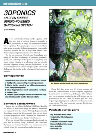 ODROID MAGAZINE 14 
If you don’t have access to a 3D printer, you can still 
build the 3Dponics system by contacting the 3D-printing 
location service at http://www.3dhubs.com. They will con-nect 
you to someone nearby who has a 3D printer and can 
print the files for you. With this service, you don’t need 
to pay high shipping costs, and can have the components 
ready quickly. The most important parts are the drip noz-zle, 
conduit and silencer. 
Printable system parts 
Drip Nozzles for Plastic Bottles 
Conduit with a Hole for Aquarium 
Air Bubbler 
Conduit for Aquarium Air Bubbler 
Silencer to Reduce Noise Levels 
Outer Bottle Clip 
Inner Bottle Clip 
OPEN SOURCE GARDENING SYSTEM 
3DPONICS 
AN OPEN SOURCE 
ODROID-POWERED 
GARDENING SYSTEM 
by Lucy Morrissey 
With 3Dponics, vegetables are able to be grown in any small space 
Are you a city dweller lacking space for a garden, a fresh 
food lover tired of paying a fortune for vegetables at 
the grocery store, or simply too busy to manually take 
care of vegetables? Now, you can grow your own food at home 
using a next-generation hydroponics gardening system called 
3Dponics, available for free at http://www.3Dponics.com. 
Best of all, you can print most of the parts at home! 
For the past two years, 3Dprintler, an Ottawa-based tech-nology 
lab, has been developing a 3D-printable hydroponics 
system, and is offering it to the public as a completely open 
source project. Because of its affordable price and powerful 
processor, 3Dponics recently chose the ODROID-U3 as the 
recommended hardware for connecting the garden sensors with 
the Internet, allowing the garden to be operated and monitored 
remotely. 
Getting started 
1. Download the open source files from the 3Dponics website 
or the 3Dprintler account on http://www.thingiverse.com. 
2. 3D print the files yourself, or use a 3D printing service to 
create the system components. 
2. Collect the parts that are not 3D printable from your home 
or hardware store. 
4. Set up the system, using the detailed instructions and easy 
video tutorial available from the 3Dponics website. 
Software and hardware 
Various types of software, including SolidWorks, SketchUp 
and AutoCAD, were used to design the 3Dponics components 
and prepare them for the printer. Although 3Dponics needed 
the software to create the files, you don’t, since you can simply 
access the prepared files online. However, you are welcome to 
alter the files and share your changes with other users. 
When the original files were designed and prepared, the 
parts were 3D-printed using a Makerbot Fifth Generation 
Replicator and Formlabs Form 1+. The entire system can be 
printed in just five hours at a low resolution setting. 
 