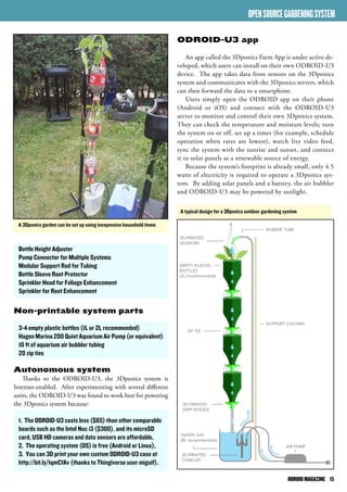 ODROID MAGAZINE 15 
Bottle Height Adjuster 
Pump Connector for Multiple Systems 
Modular Support Rod for Tubing 
Bottle Sleeve Root Protector 
Sprinkler Head for Foliage Enhancement 
Sprinkler for Root Enhancement 
Non-printable system parts 
3-4 empty plastic bottles (1L or 2L recommended) 
Hagen Marina 200 Quiet Aquarium Air Pump (or equivalent) 
10 ft of aquarium air bubbler tubing 
20 zip ties 
Autonomous system 
Thanks to the ODROID-U3, the 3Dponics system is 
Internet-enabled. After experimenting with several different 
units, the ODROID-U3 was found to work best for powering 
the 3Dponics system because: 
1. The ODROID-U3 costs less ($65) than other comparable 
boards such as the Intel Nuc i3 ($300), and its microSD 
card, USB HD cameras and data sensors are affordable, 
2. The operating system (OS) is free (Android or Linux), 
3. You can 3D print your own custom ODROID-U3 case at 
http://bit.ly/1qmCfAv (thanks to Thingiverse user miguif). 
OPEN SOURCE GARDENING SYSTEM 
ODROID-U3 app 
An app called the 3Dponics Farm App is under active de-veloped, 
which users can install on their own ODROID-U3 
device. The app takes data from sensors on the 3Dponics 
system and communicates with the 3Dponics servers, which 
can then forward the data to a smartphone. 
Users simply open the ODROID app on their phone 
(Android or iOS) and connect with the ODROID-U3 
server to monitor and control their own 3Dponics system. 
They can check the temperature and moisture levels; turn 
the system on or off, set up a timer (for example, schedule 
operation when rates are lowest), watch live video feed, 
sync the system with the sunrise and sunset, and connect 
it to solar panels as a renewable source of energy. 
Because the system’s footprint is already small, only 4.5 
watts of electricity is required to operate a 3Dponics sys-tem. 
By adding solar panels and a battery, the air bubbler 
and ODROID-U3 may be powered by sunlight. 
A 3Dponics garden can be set up using inexpensive household items 
A typical design for a 3Dponics outdoor gardening system 
 