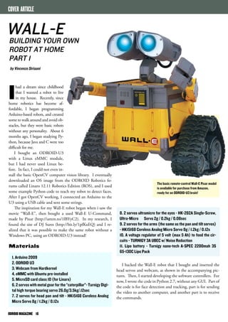 WALL-E 
BUILDING YOUR OWN 
ROBOT AT HOME 
PART 1 
by Vincenzo Siriaani 
ODROID MAGAZINE 16 
The basic remote-control Wall-E Pixar model 
is available for purchase from Amazon, 
ready for an ODROID-U3 brain! 
8. 2 servos ultramicro for the eyes - HK-282A Single-Screw, 
Ultra-Micro Servo 2g / 0.2kg / 0.08sec 
9. 2 servos for the arms (the same as the pan and tilt servos) 
- HK15168 Coreless Analog Micro Servo 8g / 1.2kg / 0.12s 
10. A voltage regulator of 5 volt (max 5 Ah) to feed the cir-cuits 
- TURNIGY 3A UBEC w/ Noise Reduction 
11. Lipo battery - Turnigy nano-tech A-SPEC 2200mah 3S 
65~130C Lipo Pack 
I hacked the Wall-E robot that I bought and inserted the 
head servos and webcam, as shown in the accompanying pic-tures. 
Then, I started developing the software controllers. For 
now, I wrote the code in Python 2.7, without any GUI. Part of 
the code is for face detection and tracking, part is for sending 
the video to another computer, and another part is to receive 
the commands. 
COVER ARTICLE 
Ihad a dream since childhood 
that I wanted a robot to live 
in my house. Recently, since 
home robotics has become af-fordable, 
I began programming 
Arduino-based robots, and created 
some to walk around and avoid ob-stacles, 
but they were basic robots 
without any personality. About 6 
months ago, I began studying Py-thon, 
because Java and C were too 
difficult for me. 
I bought an ODROID-U3 
with a Linux eMMC module, 
but I had never used Linux be-fore. 
In fact, I could not even in-stall 
the basic OpenCV computer vision library. I eventually 
downloaded an OS image from the ODROID Robotics fo-rums 
called Linaro 12.11 Robotics Edition (ROS), and I used 
some example Python code to teach my robot to detect faces. 
After I got OpenCV working, I connected an Arduino to the 
U3 using a USB cable and sent some strings. 
The inspiration for my Wall-E robot began when i saw the 
movie “Wall-E”, then bought a used Wall-E U-Command, 
made by Pixar (http://amzn.to/1lBYyC2). In my research, I 
found the site of DJ Sures (http://bit.ly/1pfKxEQ) and I re-alized 
that it was possible to make the same robot without a 
Windows PC, using an ODROID-U3 instead! 
Materials 
1. Arduino 2009 
2. ODROID U3 
3. Webcam from Hardkernel 
4. eMMC with Ubuntu pre-installed 
5. MicroSD card class 10 (for Linaro) 
6. 2 servos with metal gear for the “caterpillar”- Turnigy Digi-tal 
high torque bearing servo 26.0g/3.5kg/.12sec 
7. 2 servos for head pan and tilt - HK15168 Coreless Analog 
Micro Servo 8g / 1.2kg / 0.12s 
 