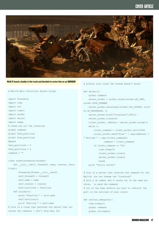 ODROID MAGAZINE 17 
# Wall-E Main Controller Python Script 
import threading 
import time 
import cv2 
import timeit 
import socket 
import serial 
import numpy 
# these are all the libraries 
global command 
global face_positionx 
global face_positiony 
#queue 
face_positionx = 0 
face_positiony = 0 
command = “” 
class tasks(threading.Thread): 
def __init__(self, threadID, name, counter, func-tions): 
threading.Thread.__init__(self) 
self.threadID = threadID 
self.name = name 
self.counter = counter 
self.functions = functions 
def run(self): 
print “Starting “ + self.name 
self.functions() 
print “Exiting “ + self.name 
# this is a class that performs the server that re-ceives 
the command, i don’t know why, but 
# without this class the thread doesn’t works 
def server(): 
global command 
server_socket = socket.socket(socket.AF_INET, 
socket.SOCK_STREAM) 
server_socket.setsockopt(socket.SOL_SOCKET, sock-et. 
SO_REUSEADDR, 1) 
server_socket.bind((“localhost”,5001)) 
server_socket.listen(5) 
client_socket, address = server_socket.accept() 
while 1: 
client_command = client_socket.recv(1024) 
client_socket.send(“From “ + repr(address) + 
“ Recived “ + repr(client_command)) 
command = client_command 
if client_command == “q”: 
time.sleep(5) 
client_socket.close() 
server_socket.close() 
break 
print “Uscito server” 
# this is a server that receives the command for the 
Wall-E, you can change the “localhost” 
# with a ip number and it works out of the same ma-chine. 
to send the command 
# out of the home network you must to redirect the 
port in the settings of your router 
def cattura_immagine(): 
time.sleep(1) 
global command 
global stringData 
Wall-E found a buddy in the trash and decided to revive him as an ODROID! 
COVER ARTICLE 
 