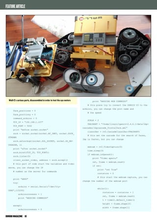 FEATURE ARTICLE 
face_positionx = 0 
face_positiony = 0 
command_arduino = 0 
TCP_IP = “192.168.1.107” 
TCP_PORT = 5002 
print “before socket.socket” 
sock = socket.socket(socket.AF_INET, socket.SOCK_ 
STREAM) 
sock.setsockopt(socket.SOL_SOCKET, socket.SO_RE-USEADDR, 
1) 
print “after socket.socket” 
sock.bind((TCP_IP, TCP_PORT)) 
sock.listen(5) 
client_socket_video, address = sock.accept() 
# this part of code start the variables and video 
serve, you can change the IP 
# number as the server for commands 
print “ARDU” 
try: 
arduino = serial.Serial(‘/dev/tty- 
USB0’,115200) 
arduinoconnesso = 1 
print “ARDUINO CONNESSO” 
except: 
arduinoconnesso = 0 
ODROID MAGAZINE 18 
print “ARDUINO NON CONNESSO” 
# this piece try to connect the ODROID U3 to the 
arduino, you can change the port name and 
# the speed 
SCALA = 2 
TRAINSET = “/home/linaro/opencv-2.4.6.1/data/lbp-cascades/ 
lbpcascade_frontalface.xml” 
classifier = cv2.CascadeClassifier(TRAINSET) 
# this set the cascade for the search of faces, 
lbp is faster, but you can change 
webcam = cv2.VideoCapture(0) 
time.sleep(3) 
if webcam.isOpened(): 
print “Video aperto” 
ret, frame = webcam.read() 
if ret: 
print “ret True” 
contatore = 0 
# this start the webcam capture, you can 
change the number of the webcam port 
while(1): 
contatore = contatore + 1 
ret, frame = webcam.read() 
t = timeit.default_timer() 
height = frame.shape[0] 
width = frame.shape[1] 
Wall-E’s various parts, disassembled in order to test the eye motors 
 