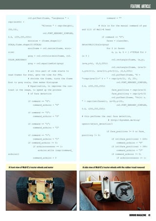FEATURE ARTICLE 
ODROID MAGAZINE 19 
cv2.putText(frame, “Larghezza “ + 
repr(width) + 
“Altezza “ + repr(height), 
(50,10), 
cv2.FONT_HERSHEY_SIMPLEX, 
0.6, (255,255,255)) 
minisize = (frame.shape[1]/ 
SCALA,frame.shape[0]/SCALA) 
miniframe = cv2.resize(frame, mini-size) 
gray = cv2.cvtColor(miniframe, cv2. 
COLOR_BGR2GRAY) 
gray = cv2.equalizeHist(gray) 
# all this part of code starts to 
read frames for ever, gets the time for FPS, 
# shrinks the frame, turns the frame 
first to grey scala, then makes Histogram 
# Equalization, to improves the con-trast 
in the image, to speed up the process 
# of face detection 
if command == “4”: 
command_arduino = “4” 
if command == “5”: 
command_arduino = “3” 
if command == “r”: 
command_arduino = “2” 
if command == “t”: 
command_arduino = “1” 
if command_arduino != 0: 
if arduinoconnesso == 1: 
arduino.write (repr(command_ 
arduino)) 
command_arduino = 0 
command = “” 
# this is for the manual command of pan 
and tilt of Wall-E head 
if command == “f”: 
faces = classifier. 
detectMultiScale(gray) 
for f in faces: 
x, y, w, h = [ v*SCALA for v 
in f ] 
cv2.rectangle(frame, (x,y), 
(x+w,y+h), (0,0,255)) 
cv2.rectangle(frame, (x+w/2- 
1,y+h/2-1), (x+w/2+1,y+h/2+1), (0,0,255)) 
cv2.putText(frame, “X = 
“+repr(x+w/2)+” Y = “ + repr(y+h/2), (5, 25), 
cv2.FONT_HERSHEY_SIMPLEX, 
0.6, (255,255,255)) 
face_positionx = repr(x+w/2) 
face_positiony = repr(y+h/2) 
cv2.putText(frame, “Volti n. 
“ + repr(len(faces)), (x-50,y-10), 
cv2.FONT_HERSHEY_SIMPLEX, 
0.6, (255,255,255)) 
# this performs the real face detection, 
# (http://bytefish.de/blog/ 
opencv/object_detection/) 
if face_positionx != 0 or face_ 
positiony != 0: 
if int(face_positionx) < 220: 
command_arduino = “4” 
if int(face_positionx) > 390: 
command_arduino = “3” 
if command_arduino != 0: 
if arduinoconnesso == 1: 
A front view of Wall-E’s tractor wheels and motor A side view of Wall-E’s tractor wheels with the rubber tread removed 
 
