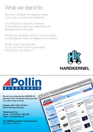 What we stand for. 
We strive to symbolize the edge technology, 
future, youth, humanity, and engineering. 
Our philosophy is based on Developers. 
And our efforts to keep close relationships with 
developers around the world. 
For that, you can always count on having the quality 
and sophistication that is the hallmark of our products. 
Simple, modern and distinctive. 
So you can have the best to accomplish 
everything you can dream of. 
We are now shipping the ODROID U3 
devices to EU countries! Come and visit 
our online store to shop! 
Address: Max-Pollin-Straße 1 
85104 Pförring Germany 
Telephone & Fax 
phone : +49 (0) 8403 / 920-920 
email : service@pollin.de 
Our ODROID products can be found at 
http://bit.ly/1tXPXwe 
 