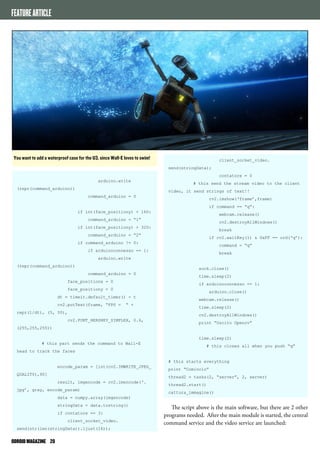 FEATURE ARTICLE 
You want to add a waterproof case for the U3, since Wall-E loves to swim! 
ODROID MAGAZINE 20 
client_socket_video. 
send(stringData); 
contatore = 0 
# this send the stream video to the client 
video, it send strings of text!! 
cv2.imshow(‘frame’,frame) 
if command == “q”: 
webcam.release() 
cv2.destroyAllWindows() 
break 
if cv2.waitKey(1) & 0xFF == ord(‘q’): 
command = “q” 
break 
sock.close() 
time.sleep(2) 
if arduinoconnesso == 1: 
arduino.close() 
webcam.release() 
time.sleep(2) 
cv2.destroyAllWindows() 
print “Uscito Opencv” 
time.sleep(2) 
# this closes all when you push “q” 
# this starts everything 
print “Comincio” 
thread2 = tasks(2, “server”, 2, server) 
thread2.start() 
cattura_immagine() 
The script above is the main software, but there are 2 other 
programs needed. After the main module is started, the central 
command service and the video service are launched: 
arduino.write 
(repr(command_arduino)) 
command_arduino = 0 
if int(face_positiony) < 160: 
command_arduino = “1” 
if int(face_positiony) > 320: 
command_arduino = “2” 
if command_arduino != 0: 
if arduinoconnesso == 1: 
arduino.write 
(repr(command_arduino)) 
command_arduino = 0 
face_positionx = 0 
face_positiony = 0 
dt = timeit.default_timer() - t 
cv2.putText(frame, “FPS = “ + 
repr(1/dt), (5, 50), 
cv2.FONT_HERSHEY_SIMPLEX, 0.6, 
(255,255,255)) 
# this part sends the command to Wall-E 
head to track the faces 
encode_param = [int(cv2.IMWRITE_JPEG_ 
QUALITY),90] 
result, imgencode = cv2.imencode(‘. 
jpg’, gray, encode_param) 
data = numpy.array(imgencode) 
stringData = data.tostring() 
if contatore == 3: 
client_socket_video. 
send(str(len(stringData)).ljust(16)); 
 
