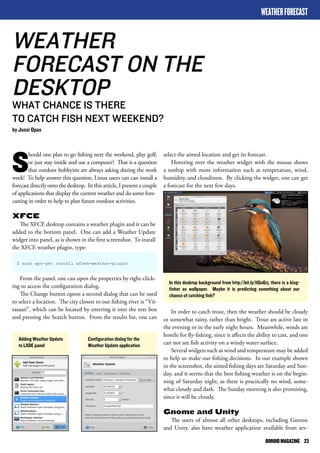 ODROID MAGAZINE 23 
Should one plan to go fishing next the weekend, play golf, 
or just stay inside and use a computer? That is a question 
that outdoor hobbyists are always asking during the work 
week! To help answer this question, Linux users can can install a 
forecast directly onto the desktop. In this article, I present a couple 
of applications that display the current weather and do some fore-casting 
in order to help to plan future outdoor activities. 
XFCE 
The XFCE desktop contains a weather plugin and it can be 
added to the bottom panel. One can add a Weather Update 
widget into panel, as is shown in the first screenshot. To install 
the XFCE weather plugin, type: 
$ sudo apt-get install xfce4-weather-plugin 
From the panel, one can open the properties by right-click-ing 
to access the configuration dialog. 
The Change button opens a second dialog that can be used 
to select a location. The city closest to our fishing river is “Vii-tasaari”, 
which can be located by entering it into the text box 
and pressing the Search button. From the results list, one can 
WEATHER FORECAST 
WEATHER 
FORECAST ON THE 
DESKTOP 
WHAT CHANCE IS THERE 
TO CATCH FISH NEXT WEEKEND? 
by Jussi Opas 
select the aimed location and get its forecast. 
Hovering over the weather widget with the mouse shows 
a tooltip with more information such as temperature, wind, 
humidity, and cloudiness. By clicking the widget, one can get 
a forecast for the next few days. 
Adding Weather Update 
to LXDE panel 
Configuration dialog for the 
Weather Update application 
In this desktop background from http://bit.ly/1lGnGrj, there is a king-fisher 
as wallpaper. Maybe it is predicting something about our 
chance of catching fish? 
In order to catch trout, then the weather should be cloudy 
or somewhat rainy, rather than bright. Trout are active late in 
the evening or in the early night hours. Meanwhile, winds are 
hostile for fly-fishing, since it affects the ability to cast, and one 
can not see fish activity on a windy water surface. 
Several widgets such as wind and temperature may be added 
to help us make our fishing decisions. In our example shown 
in the screenshot, the aimed fishing days are Saturday and Sun-day, 
and it seems that the best fishing weather is on the begin-ning 
of Saturday night, as there is practically no wind, some-what 
cloudy and dark. The Sunday morning is also promising, 
since it will be cloudy. 
Gnome and Unity 
The users of almost all other desktops, including Gnome 
and Unity, also have weather application available from sev- 
 