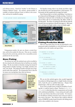 ODROID MAGAZINE 24 
Fishing Prediction Model 
After we came home from our trip, we formulated a com-putational 
model of probability to catch fish based on certain 
variables such as the weather and type of lure: 
if (weather is cloudy) { 
probability = good; 
} 
if (it is evening) { 
increase probability; 
} 
if (tinsel is used) { 
increase probability; 
} else if (hassle is used) { 
decrease probability; 
} 
if (fisherman is skilled) { 
increase probability; 
} 
We can test this method against what actually happened; 
the productive fishing happened on a bright Sunday morning, 
with a hassle fly and an unskilled fisherman. Despite these 
disadvantages, a fish was still eventually caught. 
If one wants to build a better model for possibility of catch-ing 
fish, it could be based on Bayes’ Theorem (http://bit. 
ly/1nwkWIA), which describes how computations can be made 
with conditional probabilities. A more advanced model could 
use also some history data from actual weather. For instance, 
one should know whether it has been rainy in last two weeks or 
how warm it has been. This reference data could be collected 
with an ODROID weather board, located at the fishing resort, 
with its data available in the Internet. 
eral software sources. Search for “weather” in the Ubuntu or 
Lubuntu Software Center. For instance, gnome-weather is 
available in Lubuntu Software Center, as shown in the screen-shot, 
and may be installed by typing: 
$ sudo apt-get install gnome-weather 
On Saturday evening, when it was cloudy, just before a light 
rain, the fish were active and responded to a tinsel streamer. Un-fortunately, 
the fish escaped when the tippet line broke! 
Soon it became dark, so we had to stop fishing. It was better to 
go to sleep and start fishing again on Sunday morning. A tinsel was 
used because it had some luck on Saturday, but on Sunday there 
were no bites at all! So, we started using a fly called a “hassle” in 
the deep pools. The chance of catching any fish with the hassle fly 
was poor, since our experience is that the trout ignore it. After some 
time, and despite the bright weather, a trout was finally caught! 
WEATHER FORECAST 
Gnome Weather 
Tinsel lure - A sample 
tinsel streamer trout 
lure that imitates 
a small fish 
A hassel fly lure 
has two partridge 
feather hackles, 
and the used 
pupa hook is 
weighted so that 
it floats upside 
down in a pool 
bottom 
This trout was 
caught with the 
hassle fly and 
then released 
Using gnome-weather, the user can choose a certain loca-tion, 
and see the weather for that area. One can see a weather 
forecast for the current day, and also view a reasonably accurate 
prediction for the next week. 
Gone Fishing 
To continue our story, the weekend came and we travelled to 
the river, based on the information that we had from our weather 
widget. The sky was cloudy on Saturday evening, but instead of 
being cloudy on Sunday morning, it was bright, and there were 
only a few clouds. The predicted weather took place but it hap-pened 
earlier than expected. The interpretation here is that the 
air masses were moving faster than what was forecast. 
 