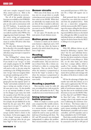 with more complex integrated circuits 
(ICs), sensors and so on. Refer to the 
“I2C and SPI” sidebar for an overview. 
Not all of the possible alternative 
functions are available on the ODROID-SHOW 
due to the fact that some of the 
pins are also used to communicate with 
the TFT hardware. In particular, pins 
D11, D12 and D13 are wired up to the 
TFT, which means that pin D11 can-not 
really be used for either PWM or for 
triggering timer-based interrupts. With 
the correct wiring and programming, 
however, it can still be used to commu-nicate 
to another SPI device other than 
the TFT display. 
The only other alternative function 
left to describe is for externally-triggered 
interrupts. I’ll cover that later on when I 
talk about using interrupts to respond to 
button presses. 
The “ATMega/Port” column shows 
alternative ways of addressing the pins. 
If you decide to use “avr-gcc” to write 
and compile programs for the SHOW 
instead of the “arduino” IDE, then you 
will need to refer to the pins using the 
numbering in the ATMega documenta-tion: 
“avr-gcc” does not recognise Ardui-no- 
style pin numbering such as D11. 
The “Port” value is another way to 
refer to pins. The ATMega processor 
groups pins into four separate “ports” or 
“banks” and includes methods for read-ing 
or writing any number of pins in 
the same port at once. It’s also possible 
to set up interrupt handlers to moni-tor 
for changes in pin states, but (with 
the exception of pin D2) this can only 
be done with a full port instead of indi-vidual 
pins. Ports are named “A” to “D”. 
For example, the pin labelled A5 on the 
board has the port name PC5, which 
means that it is in port ”C”, and bit 5 is 
used to access its value. 
Finally, each pin has an associated in-terrupt 
number which is shown in the 
last column. As the name suggests, when 
a “pin change” interrupt is enabled, it 
causes an interrupt when the pin goes 
from “high” to “low” or vice-versa. 
ODROID MAGAZINE 26 
Sensor circuits 
With some of the theory out of the 
way, now we can get down to actually 
connecting up some sensors and reading 
their values on the SHOW. While these 
are admittedly very simple circuits, they 
are often all that is needed to add some 
interactivity to a program, particularly if 
you want to use the SHOW for a stand-alone 
application. 
To save space, I’ll describe just the 
main points of each Arduino circuit. 
Button press circuit 
A button or switch can be wired in 
series between a digital pin and a 3v45 
pin. In this way, when the button is 
pressed or the switch closed, the pin reg-isters 
a ‘high’ value. 
Reading 
a potentiometer 
Potentiometers (or “pots”) are a form 
of variable resistor. They can come in ro-tary 
or linear forms, like a volume con-trol 
knob or a slider in a mixing desk, 
respectively. They can also be “linear”, 
where the resistance is proportional to 
how far the “wiper” is turned, or “log”, 
where the resistance is proportional to 
the logarithm. Linear pots are generally 
more useful. 
Reading a joystick 
Most joysticks, except for really old 
ones, are analog devices, with one pot for 
the X axis, and another for the Y. They 
usually have one or more buttons as well. 
Using interrupts for 
button presses 
While it’s simple to connect up dis-crete 
components like variable resistors, 
LEDs, switches and relays and so on 
to a microcontroller, as more complex 
components became available, people 
realised the need to come up with stan-dard 
ways of interfacing with them. The 
I2C and SPI protocols were developed 
independently to address this problem. 
Most microcontrollers, and even some 
more powerful processors or SOCs (Sys-tem 
On a Chip) will support one or 
both. 
Both protocols have the concept of 
a shared bus, over which data travels to 
and from the peripheral device. Both 
also use a master-slave arrangement, 
with the microcontroller (MCU) operat-ing 
as the master, telling the slave devices 
what to do. They also allow for connect-ing 
several different devices to the shared 
bus, although they differ in exactly how 
individual devices are addressed, mean-ing 
how the device knows that the MCU 
is talking to it at any given time. 
SPI 
With SPI, different devices are ad-dressed 
by dedicating a separate “slave 
select” line for each individual device. 
By bringing the appropriate slave select 
line low, the device attached to it knows 
that the MCU is now talking to it. With 
I2C, on the other hand, each device 
must have a unique address, which is 
usually a 7-bit number. Most I2C de-vices 
can have their addresses configured 
by means of jumpers or solder pads. The 
master device prefixes each message with 
the address of the device it wishes to talk 
to. 
SPI has the advantage of higher data 
transfer rates with slave devices, so it is 
often used in applications like TFT dis-plays 
and SD card modules. It’s also ca-pable 
of synchronous operation, mean-ing 
that data can be transferred in both 
directions at once over the MOSI (“Mas-ter 
Out, Slave In”) and MISO (“Master 
In, Slave Out”) pins. I2C’s main ad-vantage 
is that it only requires two pins 
even if addressing the maximum num-ber 
of devices. This feature makes it a 
very popular choice for a wide variety of 
exotic sensors including the ODROID 
Weatherboard, controllers such as motor 
controllers, and I/O expanders such as 
those embedded in the U3 I/O shield. 
There’s also a wealth of modules avail-able 
for the Arduino platform that could 
be connected to the I2C or SPI pins of 
ODROID-SHOW 
 