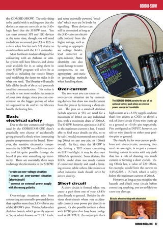 ODROID-SHOW 
The ODROID-SHOW permits the use of an 
optional battery pack when an external 
power source isn’t available 
ODROID MAGAZINE 27 
the ODROID-SHOW. The only thing 
to be careful with is making sure that the 
device can operate correctly at the 3.45v 
logic level that the SHOW uses. You 
can even connect SPI and I2C devices 
at the same time, though you will need 
to dedicate an unused pin (A3 or D2) as 
a slave select line for each SPI device to 
avoid conflicts with the TFT controller. 
Most hardware modules designed for 
connecting with an Arduino or simi-lar 
system will have libraries and demo 
code available for it, so using them in 
your SHOW program will often be as 
simple as including the correct library 
and modifying the demo to make it do 
what you need. The libraries will usually 
hide all the details of the actual protocols 
used for communication. This makes it 
a cinch to use most modules in projects 
of your own design, since you can con-centrate 
on the bigger picture of what 
it’s supposed to do and let the libraries 
handle the boring bits. 
Basic 
electrical safety 
Due to the tiny currents and voltages 
used by the ODROID-SHOW, there’s 
practically zero chance of accidentally 
giving yourself a shock when connecting 
passive components to the board. How-ever, 
the sensitive electronics compo-nents 
in the SHOW are a different mat-ter, 
and it’s quite possible damage the 
board if you wire something up incor-rectly. 
There are essentially three ways 
to damage the electronics in the SHOW: 
* create an over-voltage situation 
* create an over-current situation 
(short circuit) 
* connect an external power supply 
with the wrong polarity 
Over-voltage situations arise from 
connecting an externally-powered device 
that supplies more than 3.45 volts to any 
of the SHOW’s pins. This includes other 
Arduino boards, which generally operate 
at 5v, or what’s known as “TTL” levels, 
and some externally powered “mod-ules” 
which may use 5v levels for 
signalling. These devices can 
still be connected as long as 
the 3.45v pins are electri-cally 
isolated from the 
higher voltage, such as 
by using an appropri-ate 
voltage divider, 
level converter or 
opto-isolator. Static 
electricity can also 
cause damage to some 
components, so use 
appropriate anti-static 
or grounding methods 
when handling them. 
Over-current 
The two ways you can cause an 
over-current situation are by connect-ing 
devices that draw too much current 
from the pins or by forming a short-cir-cuit. 
The pins on a standard Arduino 
(which operates at 5V) are rated for a 
maximum of 40mA on any individual 
pin, with a maximum draw of 200mA. 
The SHOW, however, operates at 3.45V, 
so the maximum current is less. I wasn’t 
able to find exact details on this, so to 
be safe I would recommend not exceed-ing 
20mA on any one pin, or 100mA 
overall. In fact, since the SHOW is 
also driving a TFT screen containing 
an LED backlight, it may be that even 
100mA is optimistic. Some devices, like 
LEDs, could draw too much current 
if connected directly and need a limit-ing 
resistor, while others, like motors or 
other inductive loads should never be 
driven directly. 
Short circuit 
A short circuit is formed when you 
create a path from one of your +3.45v 
pins directly to ground. Besides the ob-vious 
short-circuit where you acciden-tally 
connect your power pin directly to 
ground, it’s also possible to form a short 
with GPIO pins that have been config-ured 
as OUTPUT. An output pin that’s 
high counts as a +3.45v supply, and one 
that’s low counts as GND, so there’s a 
risk of short circuit if you wire them up 
to a ground or +3.45v pin respectively. 
Pins configured as INPUT, however, are 
safe to wire directly to either your posi-tive 
pins or ground. 
The simple fix for over-current prob-lems 
and short-circuits, assuming they 
aren’t an oversight, is to put a current-limiting 
resistor in series with any path 
that has a risk of drawing too much 
current or forming a short circuit. Us-ing 
Ohm’s law, a value of 220 Ohms, 
for example, would limit the current to 
3.45v/220R = 15.7mA, which is safely 
below the maximum current of 20mA. 
However, as long as you recognise the 
hazards and check your circuit before 
connecting anything, you are unlikely to 
cause any damage. 
Be safe when working with electricity! 
 