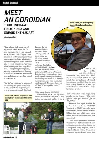 MEET AN ODROIDIAN 
Please tell us a little about yourself. 
My name is Tobias Schaaf and i’m 
from Germany. I’m 31 years old, and 
will be 32 by the end of August. I’m a 
sysadmin in a software company which 
concentrates on software solutions for 
smart metering, smart home, and smart 
grid. I’ve been interested in everything 
related to computers since early child-hood. 
I love gaming, reading books, 
watching movies and animes, listening 
to music and audiobooks. I also like to 
swim and, of course, everything related 
to the ODROID. 
How did you get started in computers? 
The first thing that got me hooked was 
an old Atari 2600 that my parents gave 
to me as a present in my early childhood. 
ODROID MAGAZINE 32 
switch for 
the eMMC 
and SD, with lots of 
features that I very much liked. That’s 
why it was my first ODROID, although 
i could have got a cheaper U2 instead! 
But seeing the new XU3, that’s the kind 
i was looking forward to, so once i get 
my hand on one of these babies, i might 
have a new favorite! 
Your GameStation Turbo image is very 
popular on the forums. What other 
software have you produced for the 
ODROID? 
Sometimes, I ask myself if anyone else 
produces “software” for the ODROID. 
Yes, there is the XBMC port, and a couple 
of different OS versions of Linux (Ubuntu, 
Debian, Arch, etc.) which many people 
worked on, but actual software seems to be 
rarely ported. 
I port mostly games and emulators, 
which now can be found in the Games 
& Emulators section of the forum, but 
I also ported a few programs, such as 
clipgrab, sdl2, or ffmpeg. In addition, 
I maintain my own Kernel builds from 
MEET 
AN ODROIDIAN 
TOBIAS SCHAAF: 
LINUX NINJA AND 
ODROID ENTHUSIAST 
edited by Rob Roy 
Tobias Schaaf, our resident gaming 
expert, riding a Canada Bushplane 
Tobias with a friend preparing a BBQ 
shortly before his most recent trip to the 
USA. 
Later, my dad got 
a Commodore 64, 
and later, a couple 
of Amigas with hard 
drives. At the age 
of 14, I got my first 
PC with Windows 95, 
which I broke within two 
weeks, and then had my 
uncle rebuild with a dualboot 
PC-DOS and Win95 for me. I 
preferred the DOS way over Windows. 
Ever since then, I have made sure to con-stantly 
upgrade my computer hardware, 
and normally have about 2-3 PCs actively 
running besides some older ones that are 
standing around. Nowadays, there a lot 
of ODROIDs being added to my PC 
hardware. 
What is your favorite ODROID? 
Up until now, the X2 was my favor-ite 
one, with lots of USB ports, a nice 
design, and very good quality. It had a 
 