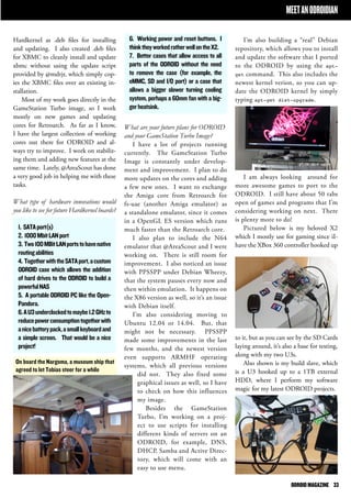 ODROID MAGAZINE 33 
6. Working power and reset buttons. I 
think they worked rather well on the X2. 
7. Better cases that allow access to all 
parts of the ODROID without the need 
to remove the case (for example, the 
eMMC, SD and I/O port) or a case that 
allows a bigger slower turning cooling 
system, perhaps a 60mm fan with a big-ger 
heatsink. 
What are your future plans for ODROID 
and your GameStation Turbo Image? 
I have a lot of projects running 
currently. The GameStation Turbo 
Image is constantly under develop-ment 
and improvement. I plan to do 
more updates on the cores and adding 
a few new ones. I want to exchange 
the Amiga core from Retroarch for 
fs-uae (another Amiga emulator) as 
a standalone emulator, since it comes 
in a OpenGL ES version which runs 
much faster than the Retroarch core. 
I also plan to include the N64 
emulator that @AreaScout and I were 
working on. There is still room for 
improvement. I also noticed an issue 
with PPSSPP under Debian Wheezy, 
that the system pauses every now and 
then within emulation. It happens on 
the X86 version as well, so it’s an issue 
with Debian itself. 
I’m also considering moving to 
Ubuntu 12.04 or 14.04. But, that 
might not be necessary. PPSSPP 
made some improvements in the last 
few months, and the newest version 
even supports ARMHF operating 
systems, which all previous versions 
did not. They also fixed some 
graphical issues as well, so I have 
to check on how this influences 
my image. 
Besides the GameStation 
Turbo, I’m working on a proj-ect 
to use scripts for installing 
different kinds of servers on an 
ODROID, for example, DNS, 
DHCP, Samba and Active Direc-tory, 
which will come with an 
easy to use menu. 
Hardkernel as .deb files for installing 
and updating. I also created .deb files 
for XBMC to cleanly install and update 
xbmc without using the update script 
provided by @mdrjr, which simply cop-ies 
the XBMC files over an existing in-stallation. 
Most of my work goes directly in the 
GameStation Turbo image, so I work 
mostly on new games and updating 
cores for Retroarch. As far as I know, 
I have the largest collection of working 
cores out there for ODROID and al-ways 
try to improve. I work on stabiliz-ing 
them and adding new features at the 
same time. Lately, @AreaScout has done 
a very good job in helping me with these 
tasks. 
What type of hardware innovations would 
you like to see for future Hardkernel boards? 
1. SATA port(s) 
2. 1000 Mbit LAN port 
3. Two 100 MBit LAN ports to have native 
routing abilities 
4. Together with the SATA port, a custom 
ODROID case which allows the addition 
of hard drives to the ODROID to build a 
powerful NAS 
5. A portable ODROID PC like the Open- 
Pandora. 
6. A U3 underclocked to maybe 1.2 GHz to 
reduce power consumption together with 
a nice battery pack, a small keyboard and 
a simple screen. That would be a nice 
project! 
MEET AN ODROIDIAN 
I’m also building a “real” Debian 
repository, which allows you to install 
and update the software that I ported 
to the ODROID by using the apt-get 
command. This also includes the 
newest kernel verion, so you can up-date 
the ODROID kernel by simply 
typing apt-get dist-upgrade. 
I am always looking around for 
more awesome games to port to the 
ODROID. I still have about 50 tabs 
open of games and programs that I’m 
considering working on next. There 
is plenty more to do! 
Pictured below is my beloved X2 
which I mostly use for gaming since iI-have 
the XBox 360 controller hooked up 
to it, but as you can see by the SD Cards 
laying around, it’s also a base for testing, 
along with my two U3s. 
Also shown is my build slave, which 
is a U3 hooked up to a 1TB external 
HDD, where I perform my software 
magic for my latest ODROID projects. 
On board the Nargoma, a museum ship that 
agreed to let Tobias steer for a while 
