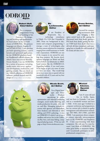 STAFF 
ODROID Magazine 
ODROID MAGAZINE 4 
Robert Hall, 
Chief Editor 
I’m a computer 
programmer living 
and working in San 
Francisco, CA, design-ing 
and building web applications 
for local clients on my network 
cluster of ODROIDs. My primary 
languages are jQuery, Angular JS 
and HTML5/CSS3. I also develop 
pre-built operating systems, custom 
kernels and optimized applications 
for the ODROID platform based 
on Hardkernel’s official releases, for 
which I have won several Monthly 
Forum Awards. I use my ODROIDs 
for a variety of purposes, including 
media center, web server, applica-tion 
development, workstation, and 
gaming console. You can check out 
my 100GB collection of ODROID 
software, prebuilt kernels and OS 
images at http://bit.ly/1fsaXQs. 
Bo 
Lechnowsky, 
Editor 
I am President of 
Respectech, Inc., a 
technology consultancy 
in Ukiah, CA, USA that I founded in 
2001. From my background in elec-tronics 
and computer programming, I 
manage a team of technologists, plus 
develop custom solutions for companies 
ranging from small businesses to world-wide 
corporations. ODROIDs are one 
of the weapons in my arsenal for tack-ling 
these projects. My favorite devel-opment 
languages are Rebol and Red, 
both of which run fabulously on ARM-based 
systems like the ODROID-U3. 
Regarding hobbies, if you need some, 
I’d be happy to give you some of mine 
as I have too many. That would help 
me to have more time to spend with my 
wonderful wife of 23 years and my four 
beautiful children. 
Bruno Doiche, 
Art Editor 
Secured his comput-ing 
necromantic skills 
after bringing a fiber 
optics switch back to life, getting his 
Macintosh back from death, getting a 
PS3 back from death, getting his fian-cee 
T400 back from death (that was a 
old style dd data transplant), and man-aging 
how to handle the cold innards of 
his steady job data center. 
Manuel 
Adamuz, 
Spanish 
Editor 
I am 31 years old and 
live in Seville, Spain, 
and was born in Granada. I am mar-ried 
to a wonderful woman and have 
a child. A few years ago I worked as a 
computer technician and programmer, 
but my current job is related to quality 
management and information technol-ogy: 
ISO 9001, ISO 27001, and ISO 
20000. I am passionate about comput-er 
science, especially microcomputers 
such as the ODROID and Raspberry 
Pi. I love experimenting with these 
computers. My wife says I’m crazy be-cause 
I just think of ODROIDs! My 
other great hobby is mountain biking, 
and I occasionally participate in semi-professional 
competitions. 
Nicole Scott, 
Art Editor 
I’m a Digital Strat-egist 
and Trans-media 
Producer 
specializing in online 
optimization and inbound marketing 
strategies, social media directing, and 
media production for print, web, vid-eo, 
and film. Managing multiple ac-counts 
with agencies and filmmakers, 
from Analytics and Adwords to video 
editing and DVD authoring. I own 
an ODROID-U3 which I use to run a 
sandbox web server, live in the Califor-nia 
Bay Area, and enjoy hiking, camp-ing 
and playing music. FVisit my web 
page at http://www.nicolecscott.com. 
 