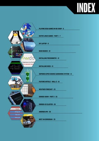 INDEX 
ODROID MAGAZINE 5 
PLAYING SEGA GAMES IN HD 1080P - 6 
NATIVE LINUX GAMES - PART 1 - 7 
DIY LAPTOP - 9 
BASH BASICS - 10 
INSTALLING FREEDOMOTIC - 12 
INSTALLING WICD - 13 
3DPONICS OPEN SOURCE GARDENING SYSTEM - 14 
FEATURE ARTICLE - WALL-E - 18 
WEATHER FORECAST - 23 
ODROID-SHOW - PART 2 - 25 
ODROID-U3 CLUSTER - 28 
ANDROID APK - 30 
MEET AN ODROIDIAN - 33 
 