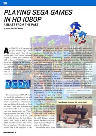 PLAYING SEGA GAMES 
IN HD 1080P 
A BLAST FROM THE PAST 
By Jeremy “Cartridge” Kenney 
ODROID MAGAZINE 6 
cause ODROID computers make use 
of OpenGL-ES which does not easily 
translate to OpenGL since the ES ver-sion 
is a subset of OpenGL. 
There are options for Screenshotting 
and video recording, however the record 
option does not output in AVI or MPG, 
but instead outputs video in proprietary 
format. This means you won’t be able to 
view the recorded video with a media play-er, 
only through DGEN. It works nicely 
and has a built in menu to fast-forward, 
reverse and even pause the playback. 
16 bit sound is used to stay true to 
Sega’s original 16 Bit sound and graph-ics, 
but you can change the sampling 
from 8000hz to 48000hz to give the 
16 bit sound a better quality. There are 
also options to change the original color 
output from 8, 15, 16, 24 and 32 bpp 
modes giving you a good range of bits to 
choose from. Support for compressed 
and zipped files, including rar, 
is enabled. 
Scale2X and HQX is sup-ported 
for desktop resolu-tions 
only, and is compiled 
in for your convenience be-cause 
they work flawlessly 
on CRT resolutions. Finally, 
the M68K debugger is imple-mented 
for developers to de-bug 
their games and apps run-ning 
on the 68K chip. 
I’ve included a text file in 
An ODROID is all you need to 
get your favorite Sega Games 
running again! You will op-tionally 
need a Sega Genesis controller 
adapter to output your controller to 
USB so that the ODROID can recog-nize 
it and, of course, be able to plug it 
in to the USB port. You can then grab a 
copy of DGEN-SDL for the ODROID, 
compiled by myself at HardKernel Fo-rums, 
at http://bit.ly/1pgoyO8 to get 
started playing Sega games. 
The unique features of DGEN make 
it a wonderful application to use, and 
includes a nice range of options to cus-tomize 
your emulation. DGEN can also 
make use of GameGenie codes, so if you 
still own a GameGenie manual or even 
have written codes in the last pages of 
your game manual under the “Notes” 
pages, you can use them with DGEN. 
Fullscreen modes of NTSC and 
PAL works flawlessly for both North 
America and Europe, as well as Japan 
NTSC, in order to output video on any 
TV you may have. OpenGL is imple-mented, 
but is not compiled in, be- 
SEGA 
the original post thread to associate but-ton 
mapping to customize your control-ler 
mapping. DGEN should already 
detect the controller and auto-map the 
buttons, but for unsupported control-lers, 
refer to the Text File Button Map-ping 
file. Although it’s incomplete, we 
are rounding up every controller that we 
can get in order to determine if they will 
be auto-mapped correctly. Most 2003 
controllers, gamepads and joysticks are 
mapped perfectly without additional 
configuration, including the previously 
mentioned Sega Genesis Controller. 
To install DGEN, unzip the package 
and type the following in Terminal, replac-ing 
the .deb file with the package name: 
$ sudo dpkg -i NameOfYourDebian- 
PackageHere.deb 
If you have a controller, it’s best to plug 
Sega Genesis, the system that gave us Sonic! 
 