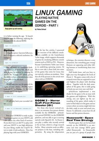 LINUX GAMING 
PLAYING NATIVE 
GAMES ON THE 
ODROID - PART 1 
by Tobias Schaaf 
ODROID MAGAZINE 7 
Sega game up and running 
SEGA 
technique, the scientists discover a new 
dimension, but something goes wrong! 
Demons are appearing and either kill-ing 
humans or transforming them into 
monsters. 
Hell breaks loose, and you have to 
fight your way throughout the levels of 
Doom 3. The game comes with a lot of 
scripted events that are supposed to scare 
and frighten the player with shocking 
effects. Together with the dark atmo-sphere 
of the game, this is really going 
to freak you out every now and then! 
@AreaScout implemented a new 
shader for the game to fix an issue with 
the gamma and brightness. With this 
setting, you can lighten up the sur-rounding 
of the game, which makes it 
easier to find objects in the game and see 
corners where an enemy might lurk into 
the dark, ready to scare and attack you. 
Doom 3 is definitely a must have for all 
horror and first person shooters. 
Homeworld - Space 
Real Time Strategy 
Another game that can be launched 
natively on the ODROID is an awe-some 
real time strategy (RTS) game 
called Homeworld. In Homeworld, 
you are part of a group of people that 
In the last few articles, I presented 
an overview of the different emula-tors 
available on the GameStation 
Turbo image, which supports thousands 
of games by emulating different console 
systems such as SNES or PS1. However, 
because GameStation Turbo uses Linux 
as its underlying operating system, I’d 
like to now take a closer look into some 
of the games that exists for Linux that 
run natively, without an emulator. Note 
that all of the pictures in this article were 
taken with an ODROID. 
DOOM 3 – Horror 
Sci­Fi 
First Person 
Shooter (18+) 
For those who haven’t noticed yet, 
there is an awesome first person shooter 
available for the ODROID. @AreaS-cout 
ported DOOM 3 to the ODROID 
platform, and was able to get it running 
natively with OpenGL ES. In Doom 3, 
you play a soldier who recently arrived 
at the ars base, which is a huge research 
facility. Many scientists work on differ-ent 
projects at the base, including tele-portation. 
By using the teleportation 
LINUX GAMING 
it in before running the app. To launch 
DGEN, type the following, replacing the 
filename with the selected ROM: 
dgen -f romname.bin 
Options 
Using the option -f permits fullscreen, 
and -G outputs a selected resolution, for 
example: 
dgen -G 1279x719 
This will result in a windowed desk-top 
resolution of 1024x768. HQX and 
Scale2x may be enabled by pressing F6 
and F5 for “Crappy TV” filters, giving 
the ability to have a low-resolution video 
output like in the old days! 
-R will help you run the game of the 
region of your choice. Possible region 
codes are “E” for Europe, “U” for USA/ 
Canada and “J” for Japan: 
$ dgen -f -R E romname.bin 
-D will play back your recorded vid-eo: 
$ dgen -f -d demoname romname.bin 
Now your ODROID is ready to play 
Sega Genesis games on your HDTV, old 
CRT TV or any other kind of monitor. 
If you don’t have an old TV to play with 
and your HDTV is too high definition 
for your liking, enable the CrapTV fil-ters 
to make it look authentic. Have fun 
playing Sega with your ODROID! 
 