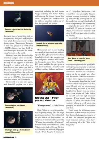 LINUX GAMING 
Resource collector and the Mothership 
(Homeworld) 
discovered plans of an old ship while on 
an expedition, along with a Hyperspace 
Core which allows you to travel very fast 
through space. They discover the origin 
of their own species on a world called 
HIIGARA (home), and they decide to 
build a vast space ship called the “moth-ership” 
to travel to that world. 
However, soon after the mothership 
is finished and goes on its first test hy-perspace 
jump, something goes wrong. 
The ship you are supposed to meet was 
destroyed by raiders, and when you 
come back to your planet, you find it 
devastated along with the space station. 
So, you have to build up a fleet to defend 
yourself, revenge your people and find 
your way to HIIGARA. Soon you meet 
new allies, enemies and other species. 
Homeworld is a very nice game, 
with beautiful graphics, and a deep 
ODROID MAGAZINE 8 
soundtrack including the well known 
Adagio for Strings from Samuel Barber, 
and featuring the famous Vienna Boys 
Choir. The game has a lot of details in 
the different spaceship models and ef-fects, 
backgrounds and planets. 
Homeworld’s story is very thrilling 
since you have to research new technol-ogy 
and ships, plan your moves ahead, 
household with the rare resources you 
have, and protect your fleet while smash-ing 
through the enemy lines. If you like 
RTS games and like the space genre as 
well, this is definitely a must have and 
will keep you busy for hours and hours. 
EDuke 32 – First 
person shooter 
“Come get some!” -- Duke Nukem 
Duke Nukem is a very famous char-acter 
in gaming history. He’s the tough 
guy, that goes and saves the world, and all 
the girls, from an evil alien invasion. He 
will always be remembered for quotes like 
“What are you waiting for.... Christmas?” 
With the newly ported EDuke32, Duke 
Nukem comes back to life, and this time 
in HD quality and with real 3D polygon 
models. When the game first came out 
on PC, I played the DOS version. I still 
wonder how I was able to play the game 
without a mouse, resorting to looking 
up and down by pressing keys on the 
keyboard while moving left and right, all 
while trying not to get shot by an enemy. 
Originally, the game offered a 3D 
world with 2D sprites as characters and 
objects, which was very impressive back 
then. It still looks quite nice with trilin-ear 
filtering. 
Interestingly, mirror algorithms were 
not easy to implement in the age of DOS, 
so the programmers created an identical 
world and doubled all the characters and 
movements. So when you looked into a 
mirror you did not actually see a reflec-tion, 
but another Duke Nukem behind a 
window, mirroring your movements! 
The screenshot shows how the virtual 
world was filled with sprites back then, 
since 3D cards were not very common, 
and everything was done by the CPU. 
Luckily, those days are over, and we now 
have a new version of Duke Nukem 
in real 3D and with high resolution 
textures. If you haven’t played Duke 
Nukem 3D before, the remake is well 
worth it, offering a lot of action, nice 
gameplay and a little bit of erotica here 
and there. 
Don’t forget the all famous quotes 
from Duke Nukem himself which made 
him the most badass gaming character of 
all time. But remember, the game was 
made for mature audience. Now, there’s 
only one thing left to do: “Hail to the 
king, baby!” 
Destroyed planet and shipyard 
(Homeworld) 
Starting to build up a fleet to defend 
yourself (Homeworld) 
Detailed view of an enemy ship under 
fire (Homeworld) 
Duke Nukem in front of a mirror 
“Damn... I’m looking good!” 
 