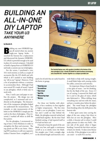 DIY LAPTOP 
The finished laptop case, with speakers installed at the bottom of the 
clear plexiglass front, a handy I/O shield for quick hardware prototyping, 
and a beautiful 10.1” monitor together as a compact portable unit 
ODROID MAGAZINE 9 
BUILDING AN 
ALL-IN-ONE 
DIY LAPTOP 
TAKE YOUR U3 
ANYWHERE 
by Daniele S. 
Building my own ODROID lap-top 
all started when my ancient 
single-core laptop broke. I 
searched the Internet for a replacement 
and discovered the fantastic ODROID-U3, 
which is powerful enough to be used 
in place of a normal computer. I decided 
to build a laptop from an ODROID-U3 
and make a custom case out of plexiglass. 
For the screen, I purchased a nice 
10.1-inch monitor, as well as a couple of 
accessories like the I/O shield and wifi, 
which is all I needed to start building 
my “all-in-one” laptop! However, I had 
a lot of peripherals without a container 
to accommodate them. Although I had 
seen several PCs made of wood, I opted 
to use plexiglass, which is fairly easy to 
work with. 
First, I used a pen and paper to out-line 
the project. My design was not 
complicated, so I measured and cut it 
directly on the plexiglass. The character-istic 
of the transparent plexiglass helped 
me understand the measurements. For 
example, to take measurements of the 
holes on the ODROID, I simply put the 
card on the sheet of plexiglass. Once in-verted, 
I marked off where to drill the 
four points. 
For the plexiglass, I recommend us-ing 
at least a 5mm thickness in order to 
strengthen the floor and structure. The 
top panels are OK to use 4mm. Own-ing 
DIY machinery is still very expensive 
(unless I borrow from a neighbor), so I 
wide blade to help with staying straight. 
A small blade helps with creating circles 
for cables, connectors and switches. 
An important thing to keep handy is 
a nice glass of water - not for drinking, 
but for the blade of the saw. Every 2-3 
cm of cutting, I removed the blade and 
let it cool in the glass of water, which 
also lubricated it. When drilling, keep 
everything nice and wet with the water, 
and put a wooden piece below the plexi-glass. 
The wood keeps the plexiglass 
from breaking when the drill pierces the 
bottom side. 
I then spent some time curving the 
edges of the case, using a hair dryer to 
blow hot air over the plexiglass. After 
a while, it became soft to where I could 
apply pressure (it takes very little). On 
one side of the panel, when it began 
bending, I moved the hair dryer and put 
it back over slowly. It takes some finesse 
to do this: If the plexiglass is too cold, it 
can crack -- or melt if it’s too hot. 
used a lot of tools that are easily found in 
the home or garage. 
* Hand jig saw 
* Screwdriver 
* Hair dryer 
* Nail file 
* Measuring tape 
* Marker 
For those not familiar with plexi-glass, 
it has a tendency to fuse together 
at higher temperatures. The first time 
I made a cut on plexiglass, I went very 
fast and I could see that behind the 
blade, the plexiglass material melted and 
cooled back together. By the time I had 
finished cutting, it had repaired itself as 
if it had not been cut! 
I learned to keep the speed of the saw 
blade very low, and apply a continuous 
on/off so as to slowly move the blade. 
For straight cuts, I laid a straight edge 
to the desired length and inserted a nice 
 