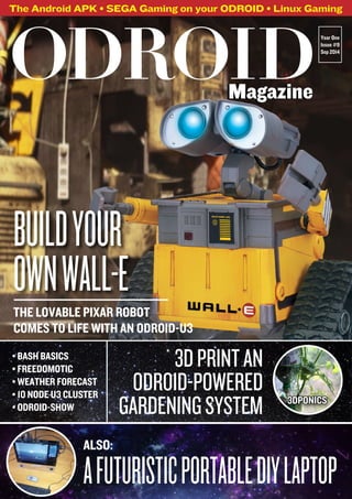 The Android APK • SEGA Gaming on your ODROID • Linux Gaming 
Year One 
Issue #9 
Sep 2014 
ODROID Magazine 
BUILD YOUR 
OWN WALL-E 
THE LOVABLE PIXAR ROBOT 
COMES TO LIFE WITH AN ODROID-U3 
• BASH BASICS 
• FREEDOMOTIC 
• WEATHER FORECAST 
• 10 NODE U3 CLUSTER 
• ODROID-SHOW 
3D PRINT AN 
ODROID-POWERED 
GARDENING SYSTEM 
ALSO: 
3DPONICS 
A FUTURISTIC PORTABLE DIY LAPTOP 
 
