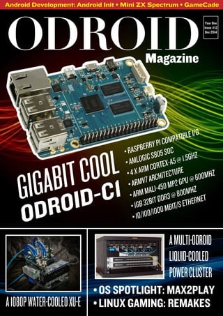 Android Development: Android Init • Mini ZX Spectrum • GameCade 
ODROIDYear One 
Magazine 
Issue #12 
Dec 2014 
• RASPBERRY PI COMPATIBLE I/O 
• AMLOGIC S805 SOC 
• 4 X ARM CORTEX-A5 @ 1.5GHZ 
• ARMV7 ARCHITECTURE 
• ARM MALI-450 MP2 GPU @ 600MHZ 
• 1GB 32BIT DDR3 @ 800MHZ 
• 10/100/1000 MBIT/S ETHERNET 
GIGABIT COOL 
ODROID-C1 
A MULTI-ODROID 
LIQUID-COOLED 
POWER CLUSTER 
• OS SPOTLIGHT: MAX2PLAY 
A 1080P WATER-COOLED XU-E • LINUX GAMING: REMAKES 
 