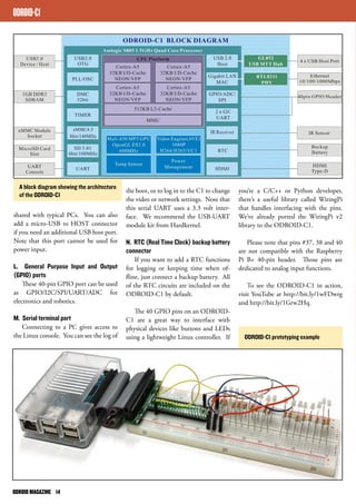 ODROID-C1 
A block diagram showing the architecture 
of the ODROID-C1 the boot, or to log in to the C1 to change 
shared with typical PCs. You can also 
add a micro-USB to HOST connector 
if you need an additional USB host port. 
Note that this port cannot be used for 
power input. 
L. General Purpose Input and Output 
(GPIO) ports 
These 40-pin GPIO port can be used 
as GPIO/I2C/SPI/UART/ADC for 
electronics and robotics. 
M. Serial terminal port 
Connecting to a PC gives access to 
the Linux console. You can see the log of 
the video or network settings. Note that 
this serial UART uses a 3.3 volt inter-face. 
We recommend the USB-UART 
module kit from Hardkernel. 
N. RTC (Real Time Clock) backup battery 
connector 
If you want to add a RTC functions 
for logging or keeping time when of-fline, 
just connect a backup battery. All 
of the RTC circuits are included on the 
ODROID-C1 by default. 
The 40 GPIO pins on an ODROID-C1 
are a great way to interface with 
physical devices like buttons and LEDs 
using a lightweight Linux controller. If 
you’re a C/C++ or Python developer, 
there’s a useful library called WiringPi 
that handles interfacing with the pins. 
We’ve already ported the WiringPi v2 
library to the ODROID-C1. 
Please note that pins #37, 38 and 40 
are not compatible with the Raspberry 
Pi B+ 40-pin header. Those pins are 
dedicated to analog input functions. 
To see the ODROID-C1 in action, 
visit YouTube at http://bit.ly/1wFDwrg 
and http://bit.ly/1Grw2Hq. 
ODROID-C1 prototyping example 
ODROID MAGAZINE 14 
 