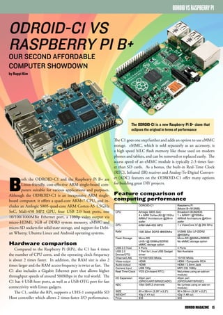 ODROID VS RASPBERRY PI 
ODROID-C1 VS 
RASPBERRY PI B+ 
OUR SECOND AFFORDABLE 
COMPUTER SHOWDOWN 
by Ruppi Kim 
Both the ODROID-C1 and the Raspberry Pi B+ are 
Linux-friendly, cost-effective ARM single-board com-puters 
suitable for various applications and purposes. 
Although the ODROID-C1 is an inexpensive ARM single-board 
computer, it offers a quad-core ARMv7 CPU, and in-cludes 
an Amlogic S805 quad-core ARM Cortex-A5 1.5GHz 
SoC, Mali-450 MP2 GPU, four USB 2.0 host ports, one 
10/100/1000MBit Ethernet port, a 1080p video output via 
micro-HDMI, 1GB of DDR3 system memory, eMMC and 
micro-SD sockets for solid state storage, and support for Debi-an 
Wheezy, Ubuntu Linux and Android operating systems. 
Hardware comparison 
Compared to the Raspberry Pi (RPi), the C1 has 4 times 
the number of CPU cores, and the operating clock frequency 
is about 2 times faster. In addition, the RAM size is also 2 
times larger and the RAM access frequency is twice as fast. The 
C1 also includes a Gigabit Ethernet port that allows higher 
throughput speeds of around 500Mbps in the real world. The 
C1 has 4 USB-host ports, as well as a USB-OTG port for fast 
connectivity with Linux gadgets. 
The C1, unlike the RPi, supports a UHS-1 compatible SD 
Host controller which allows 2 times faster I/O performance. 
The ODROID-C1 is a new Raspberry Pi B+ clone that 
eclipses the original in terms of performance 
The C1 goes one step further and adds an option to use eMMC 
storage. eMMC, which is sold separately as an accessory, is 
a high speed MLC flash memory like those used on modern 
phones and tablets, and can be removed or replaced easily. The 
access speed of an eMMC module is typically 2-3 times fast-er 
than SD cards. As a bonus, the built-in Real-Time Clock 
(RTC), Infrared (IR) receiver and Analog-To-Digital Convert-er 
(ADC) features on the ODROID-C1 offer many options 
for building great DIY projects. 
Feature comparison of 
computing performance 
ODROID MAGAZINE 15 
 