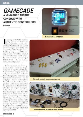 GAMECADE 
GAMECADE 
A MINIATURE ARCADE 
CONSOLE WITH 
AUTHENTIC CONTROLLERS 
by @jrmago 
In creating an ODROID miniature 
gaming system to run classic arcade 
games, my initial idea was to use An-droid 
and MAME4droid, but Android 
did not have good compatibility with 
the joysticks card that I bought. Instead, 
I ended up using AdvanceMAME run-ning 
on Linux. To build the console, I 
used an interface kit to provide control-lers 
and button for the system at http:// 
bit.ly/11r0NhT. The rest is wood, 
screws, paint and patience! 
In order to turn it into a coin-op-erated 
machine, I plan to use the pre-made 
unit at http://bit.ly/1wVO3bQ. 
I can either have a signup button for 
each person that allows the machine to 
know which player has paid, or just get 
four separate coin acceptors -- one for 
each player -- like most arcade machines 
have. Of course, for an office machine, 
you don’t need to charge anybody, but 
the option is there for the authentic feel. 
Also, those coin acceptors are program-mable, 
which means you can use any 
kind of coin or game token that will fit 
in the slot. To train it, put the coin ac-ceptor 
in programming mode and run 
20 of the types of coin that you want to 
use through it so it can learn the weight 
and size of the coin that it is supposed 
to accept. It pulses for a programmable 
length of time between 20-60ms for each 
coin it accepts, allowing it to be hooked 
up to any free GPIO. 
ODROID MAGAZINE 18 
The GameCade is... AWESOME!!! 
This arcade monster is ready to eat your quarters 
The inner workings of the GameCade before assembly 
 