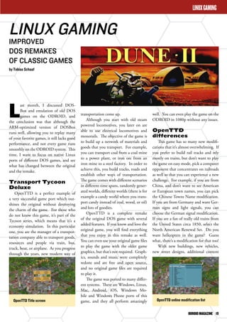 well. You can even play the game on the 
ODROID in 1080p without any issues. 
OpenTTD 
differences 
This game has so many new modifi-cations 
that it’s almost overwhelming. If 
you prefer to build rail tracks and rely 
mostly on trains, but don’t want to play 
the game on easy mode, pick a computer 
opponent that concentrates on railroads 
as well so that you can experience a new 
challenge. For example, if you are from 
China, and don’t want to see American 
or European town names, you can pick 
the Chinese Towns Name modification. 
If you are from Germany and want Ger-man 
signs and light signals, you can 
choose the German signal modification. 
If you are a fan of really old trains from 
the United States circa 1850, select the 
North American Renewal Set. Do you 
want helicopters in the game? Guess 
what, there’s a modification for that too! 
With new buildings, new vehicles, 
new street designs, additional content 
ODROID MAGAZINE 19 
LINUX GAMING 
IMPROVED 
DOS REMAKES 
OF CLASSIC GAMES 
by Tobias Schaaf 
transportation come up. 
Although you start with old steam 
powered locomotives, you later on are 
able to use electrical locomotives and 
monorails. The objective of the game is 
to build up a network of materials and 
goods that you transport. For example, 
you can transport coal from a coal mine 
to a power plant, or iron ore from an 
iron mine to a steel factory. In order to 
achieve this, you build tracks, roads and 
establish other ways of transportation. 
The game comes with different scenarios 
in different time spans, randomly gener-ated 
worlds, different worlds (there is for 
example a candy world where you trans-port 
candy instead of coal, wood, or oil) 
and lots of goodies. 
OpenTTD is a complete remake 
of the original DOS game with several 
added features. If you know and love the 
original game, you will find everything 
that you enjoy in this remake as well. 
You can even use your original game files 
to play the game with the older game 
graphics, but that’s not required. Graph-ics, 
sounds and music were completely 
redone and are free and open source, 
and no original game files are required 
to play it. 
The game was ported to many differ-ent 
systems. There are Windows, Linux, 
Mac, Android, iOS, Windows Mo-bile 
and Windows Phone ports of this 
game, and they all perform amazingly 
Last month, I discussed DOS-Box 
and emulation of old DOS 
games on the ODROID, and 
the conclusion was that although the 
ARM-optimized version of DOSBox 
runs well, allowing you to replay many 
of your favorite games, it still lacks good 
performance, and not every game runs 
smoothly on the ODROID system. This 
time, I want to focus on native Linux 
ports of different DOS games, and see 
what has changed between the original 
and the remake. 
Transport Tycoon 
Deluxe 
OpenTTD is a perfect example of 
a very successful game port which out-shines 
the original without destroying 
the charm of the game. For those who 
do not know this game, it’s part of the 
Tycoon series, which means that it’s a 
economy simulation. In this particular 
one, you are the manager of a transpor-tation 
company able to transport goods, 
resources and people via train, bus, 
truck, boat, or airplane. As you progress 
through the years, new modern way of 
LINUX GAMING 
OpenTTD Title screen OpenTTD online modification list 
 