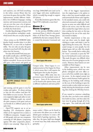 ODROID MAGAZINE 20 
LINUX GAMING 
Dune Legacy title screen 
OpenTTD multiplayer Internet 
game servers 
Dune Legacy option menu 
Dune Legacy new building menu 
LINUX GAMING 
and scenarios, you will find everything 
in the online content library that lets 
you create the game that you like. Other 
improvements include different resolu-tions, 
lots of different languages, varying 
currency and measurement systems, and 
you can even fine tune a lot of options 
like the behavior of cars, such as the rate 
at which they break down. 
Another big advantage of OpenTTD 
is its cross-platform multiplayer mode, 
which means that you can play using the 
Linux version on the ODROID while 
another family member plays it on their 
Windows PC, or even with an Android 
tablet. You not only can play the game 
at home in your local LAN, but also with 
others over the Internet. 
You may ask yourself, how many peo-ple 
would actually play a old DOS game 
like this online? Take a look at the mul-tiplayer 
screenshot! As you can see, there 
still quite a few servers and games up 
and running, and the game is very fun 
to play and explore. It’s always exciting 
to earn the first million (and later bil-lion) 
dollars on your account. You aren’t 
even required to fight each other in mul-tiplayer. 
Different people can control 
the same company in the game, and you 
can literally be in different places at the 
same time. 
OpenTTD supports up to an as-tounding 
255 simultaneous players, 
which can be organized into as many as 
15 different companies. Imagine a game 
of 200 people with just two companies 
consisting of 100 players, cooperating 
against 100 other cooperative players, 
which is just amazing! Maps can be a 
very large 2048x2048 units (and can be 
even bigger with some modifications), 
which is actually big enough to support 
255 players. 
If you like simulation games like this, 
OpenTTD is definitely a must have! 
Dune 2 – 
Dune Legacy 
In the previous DOSBox article, I 
mentioned Dune 2, which is the grand-father 
of all Real Time Strategy games, 
published by the same company that lat-er 
created the awesome Command and 
Conquer series. Dune Legacy is a re-implementation 
of the Engine for Dune 
2, which means that it still requires the 
original game data to play the game. 
Dune Legacy offers some nice im-provements 
over the standard version of 
the game. Some of the improvements 
can be found in the options menu, such 
as different resolutions and some perfor-mance 
scalers. Others can be found in 
a sub-menu that allows you to alter the 
default game mechanics to create a dif-ferent 
kind of gaming experience. Be-sides 
that, the game itself was changed 
in several ways that really enhanced the 
gameplay. 
One of the biggest improvements 
over the original game is the option to 
draw a select box around multiple units 
and command all of those units together. 
In the standard version, you could only 
select and command a single unit. Send-ing 
out an army was rather difficult and 
hard on the nerves, since the first units 
often reached the target before you were 
done sending the last units on the way, 
depending on the size of the army that 
you wanted to deploy. 
Another improvement is that you 
now can direct units by simply right 
clicking at a spot, and attack a unit by 
right-clicking the enemy unit. This may 
sound strange to some people, but the 
original game did not offer this simple 
feature. You actually had to either click 
the “move” command, or press the “M” 
key on the keyboard to send a unit away. 
This made the game very difficult when 
there was a lot of action going on on the 
screen. However, these features are now 
available on Dune Legacy. 
Other improvements can be seen 
in the building menu, which was com-pletely 
redesigned and now offers ac-cess 
to all of the available items right on 
the screen. In the original version, you 
had to switch between build options by 
clicking on the building itself, clicking 
on the icon of the building to open the 
menu in order to select what you want to 
build, selecting the desired unit or build-ing, 
then clicking the OK/select button. 
If you wanted to construct something 
else after that, you had to wait until the 
first build was done, and then select the 
next item by going through all of the 
steps again. You could also only build 
 