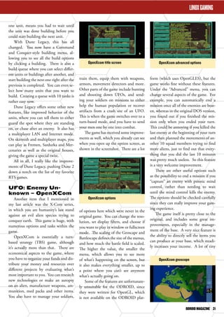 OpenXcom title screen OpenXcom advanced options 
OpenXcom geoscope 
ODROID MAGAZINE 21 
OpenXcom options 
LINUX GAMING 
one unit, means you had to wait until 
the unit was done building before you 
could start building the next unit. 
With Dune Legacy, this has all 
changed. You now have a Command 
and Conquer-style building menu, al-lowing 
you to see all the build options 
by clicking a building. There is also a 
build queue where you can select differ-ent 
units or buildings after another, and 
start building the next one right after the 
previous is completed. You can even se-lect 
how many units that you want to 
build. Creating a queue with 10 tanks is 
rather easy now. 
Dune Legacy offers some other new 
features, like improved behavior of the 
units, where you can tell them to either 
guard the spot where they are standing 
on, or chase after an enemy. It also has 
a multiplayer LAN and Internet mode. 
On skirmish and multiplayer maps, you 
can play as Fremen, Sardurka and Mer-cenaries 
as well as the original houses, 
giving the game a special twist. 
All in all, I really like the improve-ments 
of Dune Legacy, pushing Dune 2 
down a notch on the list of my favorite 
RTS games. 
UFO: Enemy Un-known 
– OpenXCom 
Another item that I mentioned in 
my last article was the X-Com series, 
in which you are humanity’s last stand 
against an evil alien species trying to 
conquer earth. This game is huge, with 
numerous options and tasks within the 
game. 
OpenXCom is essentially a turn-based 
strategy (TBS) game, although 
it’s actually more than that. There are 
economical aspects to the game, where 
you have to organize your funds and dis-tribute 
your money and resources over 
different projects by evaluating what’s 
most important to you. You can research 
new technologies or make an autopsy 
on an alien, manufacture weapons, am-munition, 
med packs and other items. 
You also have to manage your soldiers, 
train them, equip them with weapons, 
armors, movement detectors and more. 
Other parts of the game include hunting 
and shooting down UFOs, and send-ing 
your soldiers on missions to either 
help the human population or recover 
artifacts from a crash site of an UFO. 
This is when the game switches over to a 
turn-based mode, and you have to send 
your men one by one into combat. 
The game has received some improve-ments 
as well, which you already can see 
when you open up the option screen, as 
shown in the screenshot. There are a lot 
of options here which were never in the 
original game. You can change the reso-lution, 
set display filters, and choose if 
you want to play in window or fullscreen 
mode. The scaling of the Geoscape and 
Battlescape defines the size of the menus, 
and how much the battle field is scaled. 
The higher the value, the smaller the 
menu, which allows you to see more 
of what’s happening on the screen, but 
it also makes everything smaller, up to 
a point where you can’t see anymore 
what’s actually going on. 
Some of the features are unfortunate-ly 
unsuitable for the ODROID, since 
they were written for OpenGL, which 
is not available on the ODROID plat-form 
(which uses OpenGLES), but the 
game works fine without these features. 
Under the “Advanced” menu, you can 
change several aspects of the game. For 
example, you can automatically end a 
mission once all of the enemies are beat-en, 
whereas in the original DOS version, 
you found out if you finished the mis-sion 
only when you ended your turn. 
This could be annoying if you killed the 
last enemy at the beginning of your turn 
and then planned the movements of an-other 
10 squad members trying to find 
more aliens, just to find out that every-thing 
that you did the last 10 minutes 
was pretty much useless. So this feature 
is a very welcome improvement. 
There are other useful options such 
as the possibility to end a mission if you 
“capture” an enemy with psionic mind 
control, rather than needing to wait 
until the mind control kills the enemy. 
The options should be checked carefully 
since they can really improve your gam-ing 
experience. 
The game itself is pretty close to the 
original, and includes some great im-provements, 
especially in the manage-ment 
of the base. A very nice feature is 
the ability to directly sell the items you 
can produce at your base, which steadi-ly 
increases your income. A lot of tiny 
 