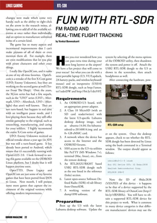 ODROID MAGAZINE 22 
RTL-SDR 
FUN WITH RTL-SDR 
FM RADIO AND 
REAL-TIME FLIGHT TRACKING 
by Venkat Bommakanti 
system by selecting all the menu options 
of the ODROID utility, then shutdown 
the system and power it off. Attach the 
USB2 RTL-SDR dongle to the U3 as 
shown in the screenshot, then attach 
headphones as well. 
After connecting the hardware, pow- 
er on the system. Once the desktop 
appears, check to see whether the RTL-SDR 
dongle has been detected by Linux 
using the lsusb command in a Terminal 
window. The output should appear as 
follows: 
odroid@u3-1:~$ lsusb 
Bus 001 Device 005: ID 0bda:2838 
Realtek Semiconductor Corp. 
RTL2838 DVB-T 
Note the ID of 0bda:2838 
(VID:PID) of this device - it happens 
to be that of a device supported by the 
RTL-SDR library of OsmoCom (http:// 
bit.ly/1fRNBHs). You will have to ob-tain 
a supported RTL-SDR device for 
this project to work. What is common 
in many device categories is that differ-ent 
manufacturers’ devices may use the 
Have you ever wondered how you 
can pass extra time during your 
next long layover at the airport? 
We have a fun project that will come to 
your rescue! See what you can do with a 
mini portable laptop (U3, VU/Lapdock, 
2A battery-packs, and wireless keyboard/ 
mouse) and an inexpensive (US$10) 
RTL-SDR dongle, such as http://amzn. 
to/1udetDW and http://bit.ly/1dtzV0T. 
Requirements 
1. An ODROID-U3 board, with 
an appropriate power adapter. 
2. A Class 10 MicroSD (with an 
SD card reader/writer) with 
the latest U3-specific Lubuntu 
desktop desktop image, such 
as ubuntu-14.04.1lts-lubuntu-odroid- 
u-20140814.img and an 
8+ GB eMMC card. 
3. A network where the device has 
access to the Internet and the 
ODROID forums. 
4. SSH access to the U3 via utilities 
like PuTTY (MS Windows 7+), 
terminal (Mac, linux), etc., from 
the remote desktop. 
5. An RTL2832U/R820T based 
USB2 RTL-SDR dongle such 
as the one listed in the reference 
(links) section. 
6. Latest open-source Software De-fined 
Radio (SDR) rtl-sdr library 
from OsmoSDR. 
7. A working version of the 
dump1090 software. 
Preparation 
Boot up the U3 with the latest 
Lubuntu desktop software. Update the 
RTL-SDR setup 
LINUX GAMING 
changes were made which come very 
handy, such as the ability to right-click 
on the arrow in the research menu, al-lowing 
you to add all of the available sci-entists 
at once rather than individually, 
and an option to manufacture unlimited 
items of a certain kind. 
The game has so many aspects and 
incremental improvements that I can’t 
make pictures of all of them or even 
mention them all. For example, there 
are even modifications that let you play 
with pirate characters and other crazy 
things. 
I really like OpenXCom, and it ranks 
as one of my all-time favorites. OpenX-com 
is a remake of the first X-Com game 
(UFO: Enemy Unknown), but they are 
working on the second game as well (Ter-ror 
From The Deep). Over the years, 
the XCom series has had a few sequels, 
such as the “UFO” series (UFO – After-math, 
UFO – Aftershock, UFO – After-light) 
that aren’t well known. They are 
not turn-based, but happen in real time 
with an intelligent pause mode, and I 
love playing them because they still offer 
similar gameplay to the original, such as 
researching, manufacturing, and caring 
for your soldiers. I highly recommend 
the entire X-Com series of games. 
UFO: Enemy Unknown received an 
official remake about a year ago (in 3D!) 
but was still a turn-based game. It has 
already been ported to Android, which 
means that it’s successfully running with 
OpenGLES 2.0. I look forward to see-ing 
this game available on the ODROID 
Linux platform, but I doubt that it will 
happen anytime soon. 
OpenTTD, Dune Legacy and 
OpenXCom are just some of my favorite 
games that have been ported from DOS 
to Linux. Next month, I will present 
some more games that capture the ex-citement 
of the original versions while 
offering modern improvements. 
 