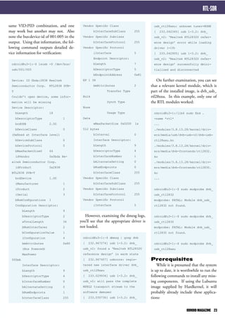 usb_rtl28xxu: unknown tuner=NONE 
[ 233.042345] usb 1-3.2: dvb_ 
usb_v2: ‘Realtek RTL2832U refer-ence 
design’ error while loading 
driver (-19) 
[ 233.042905] usb 1-3.2: dvb_ 
usb_v2: ‘Realtek RTL2832U refer-ence 
design’ successfully deini-tialized 
and disconnected 
On further examination, you can see 
that a relevant kernel module, which is 
part of the installed image, is dvb_usb_ 
rtl28xxu. In this example, only one of 
the RTL modules worked: 
odroid@u3-1:/lib$ sudo find . 
-name *rtl* 
... 
./modules/3.8.13.28/kernel/driv-ers/ 
media/usb/dvb-usb-v2/dvb-usb-rtl28xxu. 
ko 
./modules/3.8.13.28/kernel/driv-ers/ 
media/dvb-frontends/rtl2832. 
ko 
./modules/3.8.13.28/kernel/driv-ers/ 
media/dvb-frontends/rtl2830. 
ko 
... 
odroid@u3-1:~$ sudo modprobe dvb_ 
usb_rtl2832 
modprobe: FATAL: Module dvb_usb_ 
rtl2832 not found. 
odroid@u3-1:~$ sudo modprobe dvb_ 
usb_rtl2830 
modprobe: FATAL: Module dvb_usb_ 
rtl2830 not found. 
odroid@u3-1:~$ sudo modprobe dvb_ 
usb_rtl28xxu 
Prerequisites 
While it is presumed that the system 
is up to date, it is worthwhile to run the 
following commands to install any miss-ing 
components. If using the Lubuntu 
image supplied by Hardkernel, it will 
probably already include these applica-tions: 
Vendor Specific Class 
bInterfaceSubClass 255 
Vendor Specific Subclass 
bInterfaceProtocol 255 
Vendor Specific Protocol 
iInterface 5 
Endpoint Descriptor: 
bLength 7 
bDescriptorType 5 
bEndpointAddress 0x81 
EP 1 IN 
bmAttributes 2 
Transfer Type 
Bulk 
Synch Type 
None 
Usage Type 
Data 
wMaxPacketSize 0x0200 1x 
512 bytes 
bInterval 0 
Interface Descriptor: 
bLength 9 
bDescriptorType 4 
bInterfaceNumber 1 
bAlternateSetting 0 
bNumEndpoints 0 
bInterfaceClass 255 
Vendor Specific Class 
bInterfaceSubClass 255 
Vendor Specific Subclass 
bInterfaceProtocol 255 
Vendor Specific Protocol 
iInterface 5 
However, examining the dmesg logs, 
you’ll see that the appropriate driver is 
not loaded. 
odroid@u3-1:~$ dmesg | grep dvb 
[ 232.967274] usb 1-3.2: dvb_ 
usb_v2: found a ‘Realtek RTL2832U 
reference design’ in warm state 
[ 232.967407] usbcore: regis-tered 
new interface driver dvb_ 
usb_rtl28xxu 
[ 233.029934] usb 1-3.2: dvb_ 
usb_v2: will pass the complete 
MPEG2 transport stream to the 
software demuxer 
[ 233.030736] usb 1-3.2: dvb_ 
LINUX GAMING 
same VID:PID combination, and one 
may work but another may not. Also 
note the bus:device-id of 001:005 in the 
output. Using that information, the fol-lowing 
command outputs detailed de-vice 
information for verification: 
odroid@u3-1:~$ lsusb -D /dev/bus/ 
usb/001/005 
Device: ID 0bda:2838 Realtek 
Semiconductor Corp. RTL2838 DVB-T 
Couldn’t open device, some infor-mation 
will be missing 
Device Descriptor: 
bLength 18 
bDescriptorType 1 
bcdUSB 2.00 
bDeviceClass 0 
(Defined at Interface level) 
bDeviceSubClass 0 
bDeviceProtocol 0 
bMaxPacketSize0 64 
idVendor 0x0bda Re-altek 
Semiconductor Corp. 
idProduct 0x2838 
RTL2838 DVB-T 
bcdDevice 1.00 
iManufacturer 1 
iProduct 2 
iSerial 3 
bNumConfigurations 1 
Configuration Descriptor: 
bLength 9 
bDescriptorType 2 
wTotalLength 34 
bNumInterfaces 2 
bConfigurationValue 1 
iConfiguration 4 
bmAttributes 0x80 
(Bus Powered) 
MaxPower 
500mA 
Interface Descriptor: 
bLength 9 
bDescriptorType 4 
bInterfaceNumber 0 
bAlternateSetting 0 
bNumEndpoints 1 
bInterfaceClass 255 
RTL-SDR 
ODROID MAGAZINE 23 
 