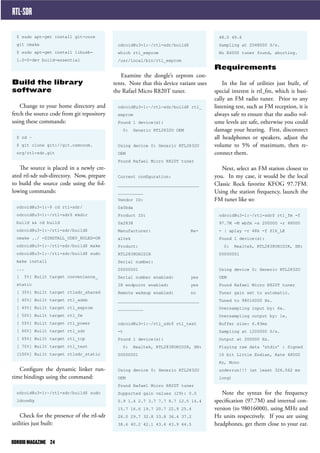 RTL-SDR 
$ sudo apt-get install git-core 
git cmake 
$ sudo apt-get install libusb- 
1.0-0-dev build-essential 
Build the library 
software 
Change to your home directory and 
fetch the source code from git repository 
using these commands: 
$ cd ~ 
$ git clone git://git.osmocom. 
org/rtl-sdr.git 
The source is placed in a newly cre-ated 
rtl-sdr sub-directory. Now, prepare 
to build the source code using the fol-lowing 
commands: 
odroid@u3-1:~$ cd rtl-sdr/ 
odroid@u3-1:~/rtl-sdr$ mkdir 
build && cd build 
odroid@u3-1:~/rtl-sdr/build$ 
cmake ../ -DINSTALL_UDEV_RULES=ON 
odroid@u3-1:~/rtl-sdr/build$ make 
odroid@u3-1:~/rtl-sdr/build$ sudo 
make install 
... 
[ 5%] Built target convenience_ 
static 
[ 35%] Built target rtlsdr_shared 
[ 40%] Built target rtl_adsb 
[ 45%] Built target rtl_eeprom 
[ 50%] Built target rtl_fm 
[ 55%] Built target rtl_power 
[ 60%] Built target rtl_sdr 
[ 65%] Built target rtl_tcp 
[ 70%] Built target rtl_test 
[100%] Built target rtlsdr_static 
Configure the dynamic linker run-time 
bindings using the command: 
odroid@u3-1:~/rtl-sdr/build$ sudo 
ldconfig 
Check for the presence of the rtl-sdr 
utilities just built: 
48.0 49.6 
Sampling at 2048000 S/s. 
No E4000 tuner found, aborting. 
Requirements 
In the list of utilities just built, of 
special interest is rtl_fm, which is basi-cally 
an FM radio tuner. Prior to any 
listening test, such as FM reception, it is 
always safe to ensure that the audio vol-ume 
levels are safe, otherwise you could 
damage your hearing. First, disconnect 
all headphones or speakers, adjust the 
volume to 5% of maximum, then re-connect 
them. 
Next, select an FM station closest to 
you. In my case, it would be the local 
Classic Rock favorite KFOG 97.7FM. 
Using the station frequency, launch the 
FM tuner like so: 
odroid@u3-1:~/rtl-sdr$ rtl_fm -f 
97.7M -M wbfm -s 200000 -r 48000 
- | aplay -r 48k -f S16_LE 
Found 1 device(s): 
0: Realtek, RTL2838UHIDIR, SN: 
00000001 
Using device 0: Generic RTL2832U 
OEM 
Found Rafael Micro R820T tuner 
Tuner gain set to automatic. 
Tuned to 98016000 Hz. 
Oversampling input by: 6x. 
Oversampling output by: 1x. 
Buffer size: 6.83ms 
Sampling at 1200000 S/s. 
Output at 200000 Hz. 
Playing raw data ‘stdin’ : Signed 
16 bit Little Endian, Rate 48000 
Hz, Mono 
underrun!!! (at least 326.562 ms 
long) 
Note the syntax for the frequency 
specification (97.7M) and internal con-version 
(to 98016000), using MHz and 
Hz units respectively. If you are using 
headphones, get them close to your ear. 
odroid@u3-1:~/rtl-sdr/build$ 
which rtl_eeprom 
/usr/local/bin/rtl_eeprom 
Examine the dongle’s eeprom con-tents. 
Note that this device variant uses 
the Rafael Micro R820T tuner. 
odroid@u3-1:~/rtl-sdr/build$ rtl_ 
eeprom 
Found 1 device(s): 
0: Generic RTL2832U OEM 
Using device 0: Generic RTL2832U 
OEM 
Found Rafael Micro R820T tuner 
Current configuration: 
________________________________ 
__________ 
Vendor ID: 
0x0bda 
Product ID: 
0x2838 
Manufacturer: Re-altek 
Product: 
RTL2838UHIDIR 
Serial number: 
00000001 
Serial number enabled: yes 
IR endpoint enabled: yes 
Remote wakeup enabled: no 
________________________________ 
__________ 
odroid@u3-1:~/rtl_sdr$ rtl_test 
-t 
Found 1 device(s): 
0: Realtek, RTL2838UHIDIR, SN: 
00000001 
Using device 0: Generic RTL2832U 
OEM 
Found Rafael Micro R820T tuner 
Supported gain values (29): 0.0 
0.9 1.4 2.7 3.7 7.7 8.7 12.5 14.4 
15.7 16.6 19.7 20.7 22.9 25.4 
28.0 29.7 32.8 33.8 36.4 37.2 
38.6 40.2 42.1 43.4 43.9 44.5 
ODROID MAGAZINE 24 
 
