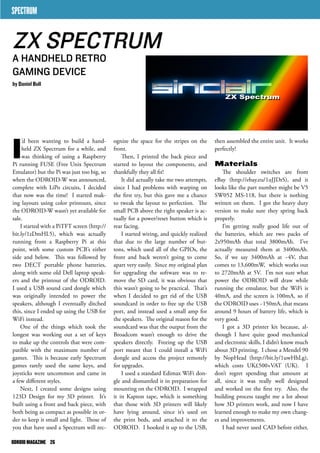 ognize the space for the stripes on the 
front. 
Then, I printed the back piece and 
started to layout the components, and 
thankfully they all fit! 
It did actually take me two attempts, 
since I had problems with warping on 
the first try, but this gave me a chance 
to tweak the layout to perfection. The 
small PCB above the right speaker is ac-tually 
for a power/reset button which is 
rear facing. 
I started wiring, and quickly realized 
that due to the large number of but-tons, 
which used all of the GPIOs, the 
front and back weren’t going to come 
apart very easily. Since my original plan 
for upgrading the software was to re-move 
the SD card, it was obvious that 
this wasn’t going to be practical. That’s 
when I decided to get rid of the USB 
soundcard in order to free up the USB 
port, and instead used a small amp for 
the speakers. The original reason for the 
soundcard was that the output from the 
Broadcom wasn’t enough to drive the 
speakers directly. Freeing up the USB 
port meant that I could install a WiFi 
dongle and access the project remotely 
for upgrades. 
I used a standard Edimax WiFi don-gle 
and dismantled it in preparation for 
mounting on the ODROID. I wrapped 
it in Kapton tape, which is something 
that those with 3D printers will likely 
have lying around, since it’s used on 
the print beds, and attached it to the 
ODROID. I hooked it up to the USB, 
SPECTRUM 
I’d been wanting to build a hand-held 
ZX Spectrum for a while, and 
was thinking of using a Raspberry 
Pi running FUSE (Free Unix Spectrum 
Emulator) but the Pi was just too big, so 
when the ODROID-W was announced, 
complete with LiPo circuits, I decided 
that now was the time! I started mak-ing 
layouts using color printouts, since 
the ODROID-W wasn’t yet available for 
sale. 
I started with a PiTFT screen (http:// 
bit.ly/1zDmHL5), which was actually 
running from a Raspberry Pi at this 
point, with some custom PCB’s either 
side and below. This was followed by 
two DECT portable phone batteries, 
along with some old Dell laptop speak-ers 
and the printout of the ODROID. 
I used a USB sound card dongle which 
was originally intended to power the 
speakers, although I eventually ditched 
this, since I ended up using the USB for 
WiFi instead. 
One of the things which took the 
longest was working out a set of keys 
to make up the controls that were com-patible 
with the maximum number of 
games. This is because early Spectrum 
games rarely used the same keys, and 
joysticks were uncommon and came in 
a few different styles. 
Next, I created some designs using 
123D Design for my 3D printer. It’s 
built using a front and back piece, with 
both being as compact as possible in or-der 
to keep it small and light. Those of 
you that have used a Spectrum will rec-then 
assembled the entire unit. It works 
perfectly! 
Materials 
The shoulder switches are from 
eBay (http://ebay.eu/1uJJDrS), and it 
looks like the part number might be V5 
SW052 MS-118, but there is nothing 
written on them. I got the heavy duty 
version to make sure they spring back 
properly. 
I’m getting really good life out of 
the batteries, which are two packs of 
2x950mAh that total 3800mAh. I’ve 
actually measured them at 3400mAh. 
So, if we say 3400mAh at ~4V, that 
comes to 13,600mW, which works out 
to 2720mAh at 5V. I’m not sure what 
power the ODROID will draw while 
running the emulator, but the WiFi is 
40mA, and the screen is 100mA, so if 
the ODROID uses ~150mA, that means 
around 9 hours of battery life, which is 
very good. 
I got a 3D printer kit because, al-though 
I have quite good mechanical 
and electronic skills, I didn’t know much 
about 3D printing. I chose a Mendel 90 
by NopHead (http://bit.ly/1uwHhLg), 
which costs UK£500+VAT (UK). I 
don’t regret spending that amount at 
all, since it was really well designed 
and worked on the first try. Also, the 
building process taught me a lot about 
how 3D printers work, and now I have 
learned enough to make my own chang-es 
and improvements. 
I had never used CAD before either, 
ZX SPECTRUM 
A HANDHELD RETRO 
GAMING DEVICE 
by Daniel Bull 
ODROID MAGAZINE 26 
 